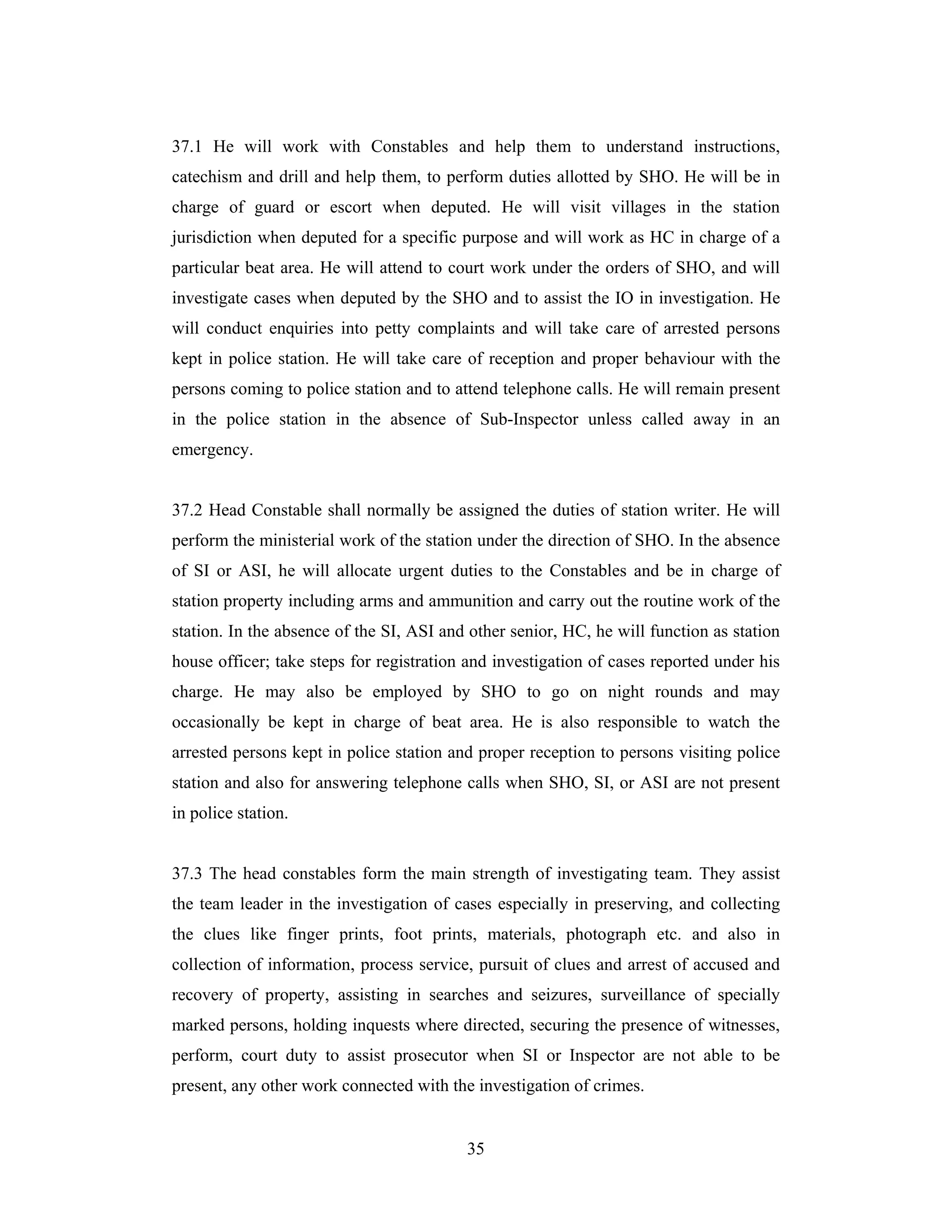 37.1 He will work with Constables and help them to understand instructions,
catechism and drill and help them, to perform duties allotted by SHO. He will be in
charge of guard or escort when deputed. He will visit villages in the station
jurisdiction when deputed for a specific purpose and will work as HC in charge of a
particular beat area. He will attend to court work under the orders of SHO, and will
investigate cases when deputed by the SHO and to assist the IO in investigation. He
will conduct enquiries into petty complaints and will take care of arrested persons
kept in police station. He will take care of reception and proper behaviour with the
persons coming to police station and to attend telephone calls. He will remain present
in the police station in the absence of Sub-Inspector unless called away in an
emergency.

37.2 Head Constable shall normally be assigned the duties of station writer. He will
perform the ministerial work of the station under the direction of SHO. In the absence
of SI or ASI, he will allocate urgent duties to the Constables and be in charge of
station property including arms and ammunition and carry out the routine work of the
station. In the absence of the SI, ASI and other senior, HC, he will function as station
house officer; take steps for registration and investigation of cases reported under his
charge. He may also be employed by SHO to go on night rounds and may
occasionally be kept in charge of beat area. He is also responsible to watch the
arrested persons kept in police station and proper reception to persons visiting police
station and also for answering telephone calls when SHO, SI, or ASI are not present
in police station.

37.3 The head constables form the main strength of investigating team. They assist
the team leader in the investigation of cases especially in preserving, and collecting
the clues like finger prints, foot prints, materials, photograph etc. and also in
collection of information, process service, pursuit of clues and arrest of accused and
recovery of property, assisting in searches and seizures, surveillance of specially
marked persons, holding inquests where directed, securing the presence of witnesses,
perform, court duty to assist prosecutor when SI or Inspector are not able to be
present, any other work connected with the investigation of crimes.

35

 