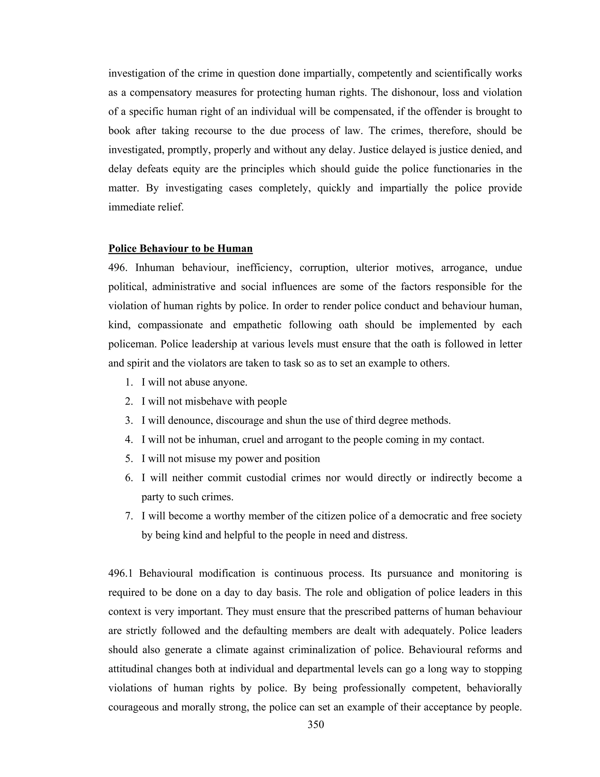 investigation of the crime in question done impartially, competently and scientifically works
as a compensatory measures for protecting human rights. The dishonour, loss and violation
of a specific human right of an individual will be compensated, if the offender is brought to
book after taking recourse to the due process of law. The crimes, therefore, should be
investigated, promptly, properly and without any delay. Justice delayed is justice denied, and
delay defeats equity are the principles which should guide the police functionaries in the
matter. By investigating cases completely, quickly and impartially the police provide
immediate relief.

Police Behaviour to be Human
496. Inhuman behaviour, inefficiency, corruption, ulterior motives, arrogance, undue
political, administrative and social influences are some of the factors responsible for the
violation of human rights by police. In order to render police conduct and behaviour human,
kind, compassionate and empathetic following oath should be implemented by each
policeman. Police leadership at various levels must ensure that the oath is followed in letter
and spirit and the violators are taken to task so as to set an example to others.
1. I will not abuse anyone.
2. I will not misbehave with people
3. I will denounce, discourage and shun the use of third degree methods.
4. I will not be inhuman, cruel and arrogant to the people coming in my contact.
5. I will not misuse my power and position
6. I will neither commit custodial crimes nor would directly or indirectly become a
party to such crimes.
7. I will become a worthy member of the citizen police of a democratic and free society
by being kind and helpful to the people in need and distress.

496.1 Behavioural modification is continuous process. Its pursuance and monitoring is
required to be done on a day to day basis. The role and obligation of police leaders in this
context is very important. They must ensure that the prescribed patterns of human behaviour
are strictly followed and the defaulting members are dealt with adequately. Police leaders
should also generate a climate against criminalization of police. Behavioural reforms and
attitudinal changes both at individual and departmental levels can go a long way to stopping
violations of human rights by police. By being professionally competent, behaviorally
courageous and morally strong, the police can set an example of their acceptance by people.
350

 