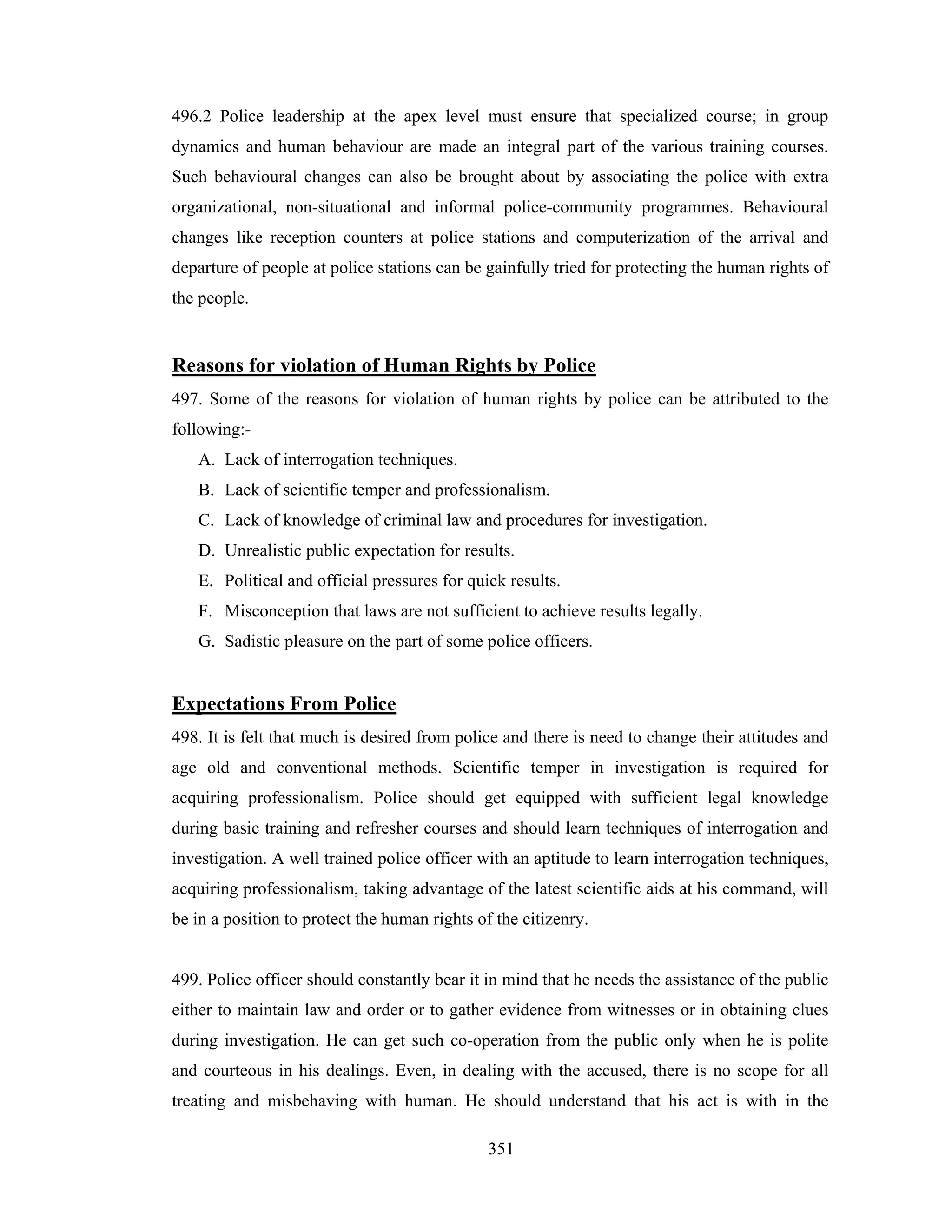 496.2 Police leadership at the apex level must ensure that specialized course; in group
dynamics and human behaviour are made an integral part of the various training courses.
Such behavioural changes can also be brought about by associating the police with extra
organizational, non-situational and informal police-community programmes. Behavioural
changes like reception counters at police stations and computerization of the arrival and
departure of people at police stations can be gainfully tried for protecting the human rights of
the people.

Reasons for violation of Human Rights by Police
497. Some of the reasons for violation of human rights by police can be attributed to the
following:A. Lack of interrogation techniques.
B. Lack of scientific temper and professionalism.
C. Lack of knowledge of criminal law and procedures for investigation.
D. Unrealistic public expectation for results.
E. Political and official pressures for quick results.
F. Misconception that laws are not sufficient to achieve results legally.
G. Sadistic pleasure on the part of some police officers.

Expectations From Police
498. It is felt that much is desired from police and there is need to change their attitudes and
age old and conventional methods. Scientific temper in investigation is required for
acquiring professionalism. Police should get equipped with sufficient legal knowledge
during basic training and refresher courses and should learn techniques of interrogation and
investigation. A well trained police officer with an aptitude to learn interrogation techniques,
acquiring professionalism, taking advantage of the latest scientific aids at his command, will
be in a position to protect the human rights of the citizenry.

499. Police officer should constantly bear it in mind that he needs the assistance of the public
either to maintain law and order or to gather evidence from witnesses or in obtaining clues
during investigation. He can get such co-operation from the public only when he is polite
and courteous in his dealings. Even, in dealing with the accused, there is no scope for all
treating and misbehaving with human. He should understand that his act is with in the
351

 