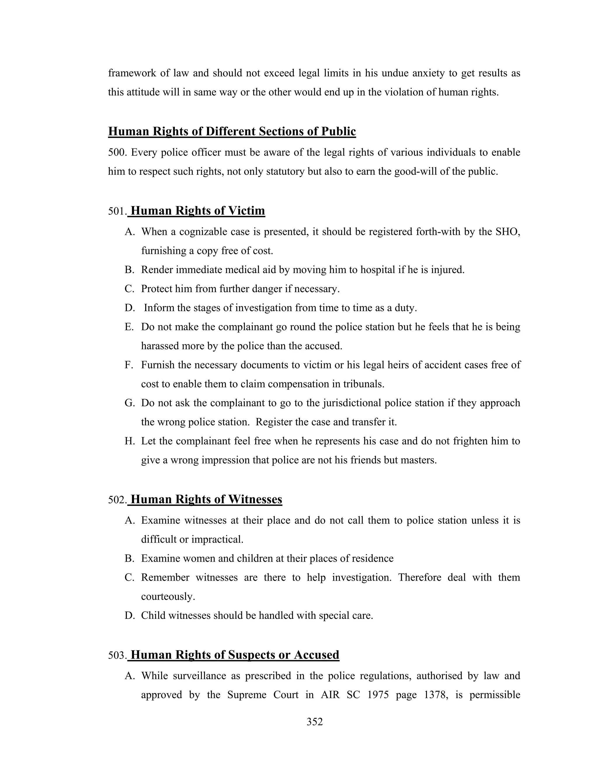 framework of law and should not exceed legal limits in his undue anxiety to get results as
this attitude will in same way or the other would end up in the violation of human rights.

Human Rights of Different Sections of Public
500. Every police officer must be aware of the legal rights of various individuals to enable
him to respect such rights, not only statutory but also to earn the good-will of the public.

501. Human Rights of Victim
A. When a cognizable case is presented, it should be registered forth-with by the SHO,
furnishing a copy free of cost.
B. Render immediate medical aid by moving him to hospital if he is injured.
C. Protect him from further danger if necessary.
D. Inform the stages of investigation from time to time as a duty.
E. Do not make the complainant go round the police station but he feels that he is being
harassed more by the police than the accused.
F. Furnish the necessary documents to victim or his legal heirs of accident cases free of
cost to enable them to claim compensation in tribunals.
G. Do not ask the complainant to go to the jurisdictional police station if they approach
the wrong police station. Register the case and transfer it.
H. Let the complainant feel free when he represents his case and do not frighten him to
give a wrong impression that police are not his friends but masters.

502. Human Rights of Witnesses
A. Examine witnesses at their place and do not call them to police station unless it is
difficult or impractical.
B. Examine women and children at their places of residence
C. Remember witnesses are there to help investigation. Therefore deal with them
courteously.
D. Child witnesses should be handled with special care.

503. Human Rights of Suspects or Accused
A. While surveillance as prescribed in the police regulations, authorised by law and
approved by the Supreme Court in AIR SC 1975 page 1378, is permissible
352

 