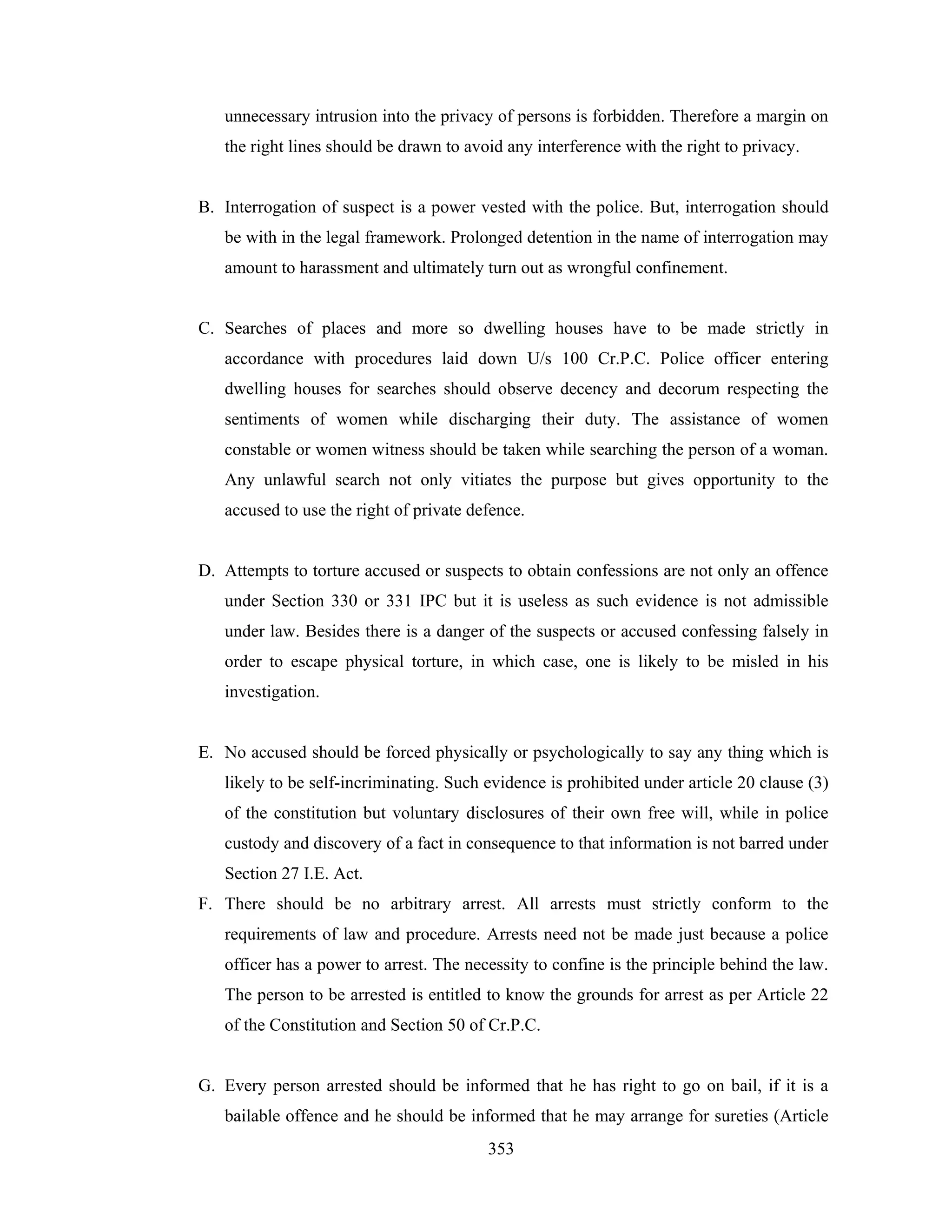 unnecessary intrusion into the privacy of persons is forbidden. Therefore a margin on
the right lines should be drawn to avoid any interference with the right to privacy.

B. Interrogation of suspect is a power vested with the police. But, interrogation should
be with in the legal framework. Prolonged detention in the name of interrogation may
amount to harassment and ultimately turn out as wrongful confinement.

C. Searches of places and more so dwelling houses have to be made strictly in
accordance with procedures laid down U/s 100 Cr.P.C. Police officer entering
dwelling houses for searches should observe decency and decorum respecting the
sentiments of women while discharging their duty. The assistance of women
constable or women witness should be taken while searching the person of a woman.
Any unlawful search not only vitiates the purpose but gives opportunity to the
accused to use the right of private defence.

D. Attempts to torture accused or suspects to obtain confessions are not only an offence
under Section 330 or 331 IPC but it is useless as such evidence is not admissible
under law. Besides there is a danger of the suspects or accused confessing falsely in
order to escape physical torture, in which case, one is likely to be misled in his
investigation.

E. No accused should be forced physically or psychologically to say any thing which is
likely to be self-incriminating. Such evidence is prohibited under article 20 clause (3)
of the constitution but voluntary disclosures of their own free will, while in police
custody and discovery of a fact in consequence to that information is not barred under
Section 27 I.E. Act.
F. There should be no arbitrary arrest. All arrests must strictly conform to the
requirements of law and procedure. Arrests need not be made just because a police
officer has a power to arrest. The necessity to confine is the principle behind the law.
The person to be arrested is entitled to know the grounds for arrest as per Article 22
of the Constitution and Section 50 of Cr.P.C.

G. Every person arrested should be informed that he has right to go on bail, if it is a
bailable offence and he should be informed that he may arrange for sureties (Article
353

 