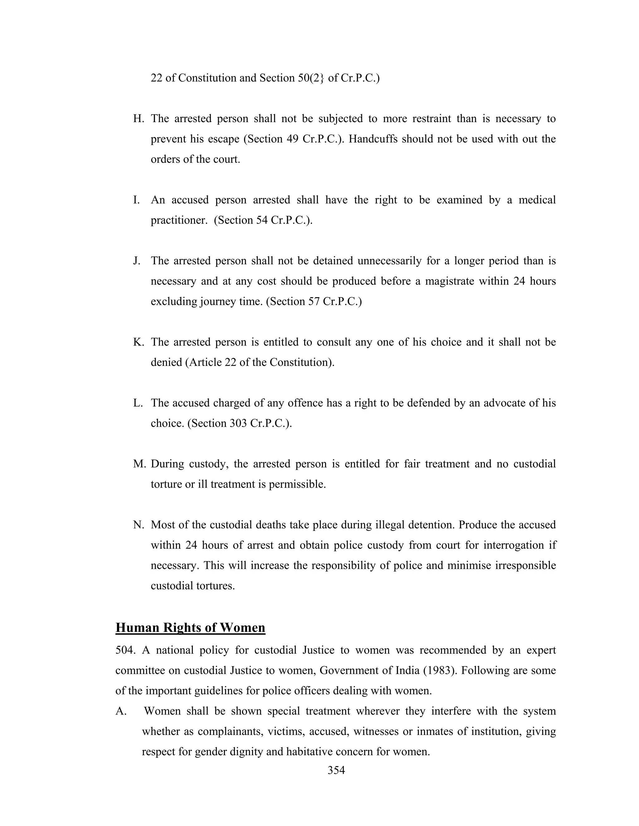 22 of Constitution and Section 50(2} of Cr.P.C.)

H. The arrested person shall not be subjected to more restraint than is necessary to
prevent his escape (Section 49 Cr.P.C.). Handcuffs should not be used with out the
orders of the court.

I. An accused person arrested shall have the right to be examined by a medical
practitioner. (Section 54 Cr.P.C.).

J. The arrested person shall not be detained unnecessarily for a longer period than is
necessary and at any cost should be produced before a magistrate within 24 hours
excluding journey time. (Section 57 Cr.P.C.)

K. The arrested person is entitled to consult any one of his choice and it shall not be
denied (Article 22 of the Constitution).

L. The accused charged of any offence has a right to be defended by an advocate of his
choice. (Section 303 Cr.P.C.).

M. During custody, the arrested person is entitled for fair treatment and no custodial
torture or ill treatment is permissible.

N. Most of the custodial deaths take place during illegal detention. Produce the accused
within 24 hours of arrest and obtain police custody from court for interrogation if
necessary. This will increase the responsibility of police and minimise irresponsible
custodial tortures.

Human Rights of Women
504. A national policy for custodial Justice to women was recommended by an expert
committee on custodial Justice to women, Government of India (1983). Following are some
of the important guidelines for police officers dealing with women.
A.

Women shall be shown special treatment wherever they interfere with the system
whether as complainants, victims, accused, witnesses or inmates of institution, giving
respect for gender dignity and habitative concern for women.
354

 