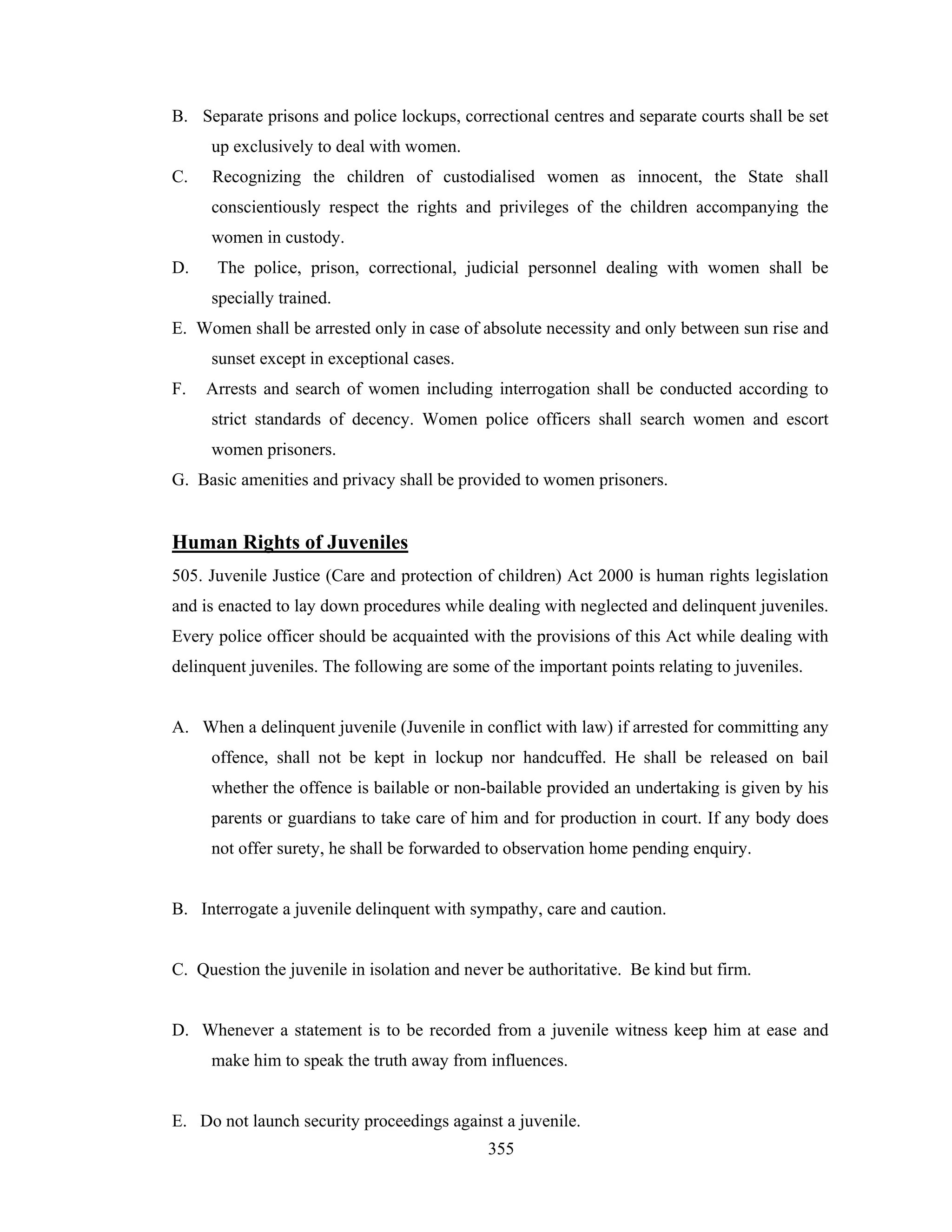 B. Separate prisons and police lockups, correctional centres and separate courts shall be set
up exclusively to deal with women.
C.

Recognizing the children of custodialised women as innocent, the State shall
conscientiously respect the rights and privileges of the children accompanying the
women in custody.

D.

The police, prison, correctional, judicial personnel dealing with women shall be
specially trained.

E. Women shall be arrested only in case of absolute necessity and only between sun rise and
sunset except in exceptional cases.
F.

Arrests and search of women including interrogation shall be conducted according to
strict standards of decency. Women police officers shall search women and escort
women prisoners.

G. Basic amenities and privacy shall be provided to women prisoners.

Human Rights of Juveniles
505. Juvenile Justice (Care and protection of children) Act 2000 is human rights legislation
and is enacted to lay down procedures while dealing with neglected and delinquent juveniles.
Every police officer should be acquainted with the provisions of this Act while dealing with
delinquent juveniles. The following are some of the important points relating to juveniles.

A. When a delinquent juvenile (Juvenile in conflict with law) if arrested for committing any
offence, shall not be kept in lockup nor handcuffed. He shall be released on bail
whether the offence is bailable or non-bailable provided an undertaking is given by his
parents or guardians to take care of him and for production in court. If any body does
not offer surety, he shall be forwarded to observation home pending enquiry.

B. Interrogate a juvenile delinquent with sympathy, care and caution.

C. Question the juvenile in isolation and never be authoritative. Be kind but firm.

D. Whenever a statement is to be recorded from a juvenile witness keep him at ease and
make him to speak the truth away from influences.

E. Do not launch security proceedings against a juvenile.
355

 