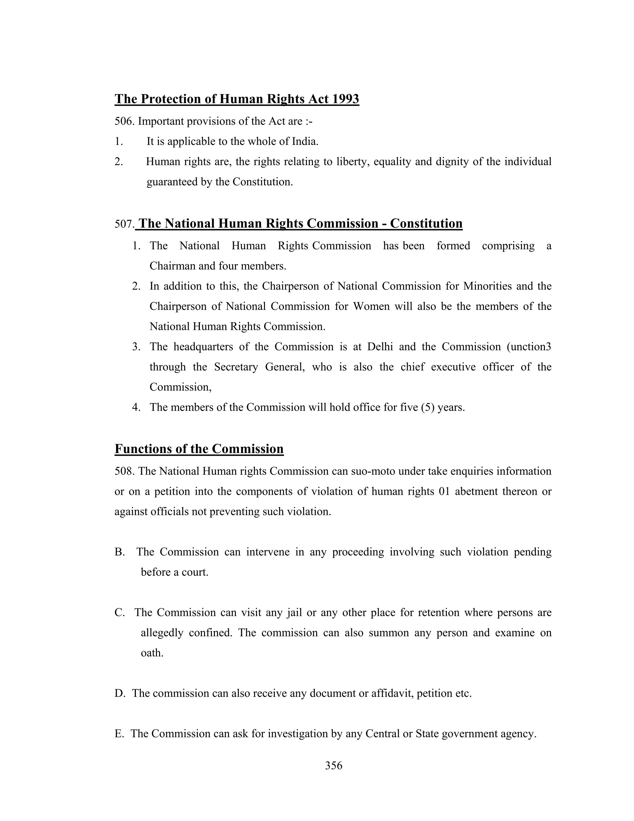 The Protection of Human Rights Act 1993
506. Important provisions of the Act are :1.

It is applicable to the whole of India.

2.

Human rights are, the rights relating to liberty, equality and dignity of the individual
guaranteed by the Constitution.

507. The National Human Rights Commission - Constitution
1. The

National

Human

Rights Commission

has been

formed

comprising

a

Chairman and four members.
2. In addition to this, the Chairperson of National Commission for Minorities and the
Chairperson of National Commission for Women will also be the members of the
National Human Rights Commission.
3. The headquarters of the Commission is at Delhi and the Commission (unction3
through the Secretary General, who is also the chief executive officer of the
Commission,
4. The members of the Commission will hold office for five (5) years.

Functions of the Commission
508. The National Human rights Commission can suo-moto under take enquiries information
or on a petition into the components of violation of human rights 01 abetment thereon or
against officials not preventing such violation.

B. The Commission can intervene in any proceeding involving such violation pending
before a court.

C. The Commission can visit any jail or any other place for retention where persons are
allegedly confined. The commission can also summon any person and examine on
oath.

D. The commission can also receive any document or affidavit, petition etc.

E. The Commission can ask for investigation by any Central or State government agency.
356

 