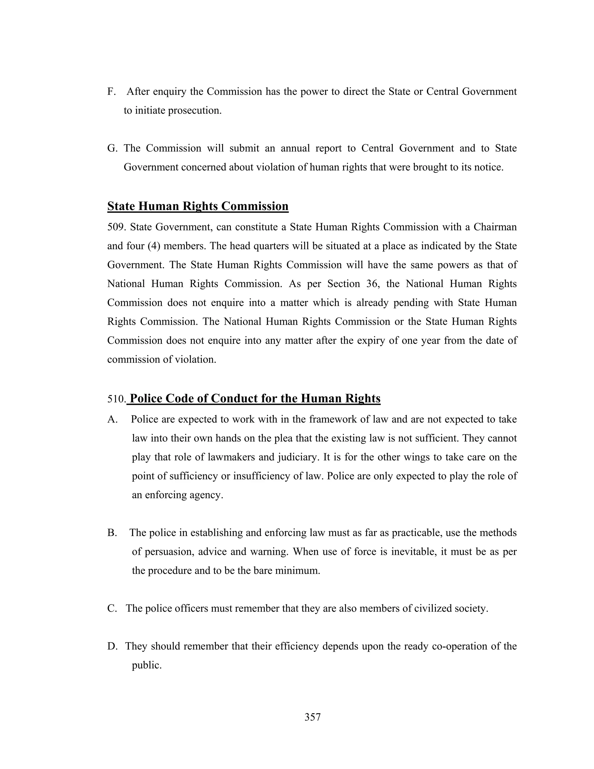 F. After enquiry the Commission has the power to direct the State or Central Government
to initiate prosecution.

G. The Commission will submit an annual report to Central Government and to State
Government concerned about violation of human rights that were brought to its notice.

State Human Rights Commission
509. State Government, can constitute a State Human Rights Commission with a Chairman
and four (4) members. The head quarters will be situated at a place as indicated by the State
Government. The State Human Rights Commission will have the same powers as that of
National Human Rights Commission. As per Section 36, the National Human Rights
Commission does not enquire into a matter which is already pending with State Human
Rights Commission. The National Human Rights Commission or the State Human Rights
Commission does not enquire into any matter after the expiry of one year from the date of
commission of violation.

510. Police Code of Conduct for the Human Rights
A.

Police are expected to work with in the framework of law and are not expected to take
law into their own hands on the plea that the existing law is not sufficient. They cannot
play that role of lawmakers and judiciary. It is for the other wings to take care on the
point of sufficiency or insufficiency of law. Police are only expected to play the role of
an enforcing agency.

B.

The police in establishing and enforcing law must as far as practicable, use the methods
of persuasion, advice and warning. When use of force is inevitable, it must be as per
the procedure and to be the bare minimum.

C. The police officers must remember that they are also members of civilized society.

D. They should remember that their efficiency depends upon the ready co-operation of the
public.

357

 