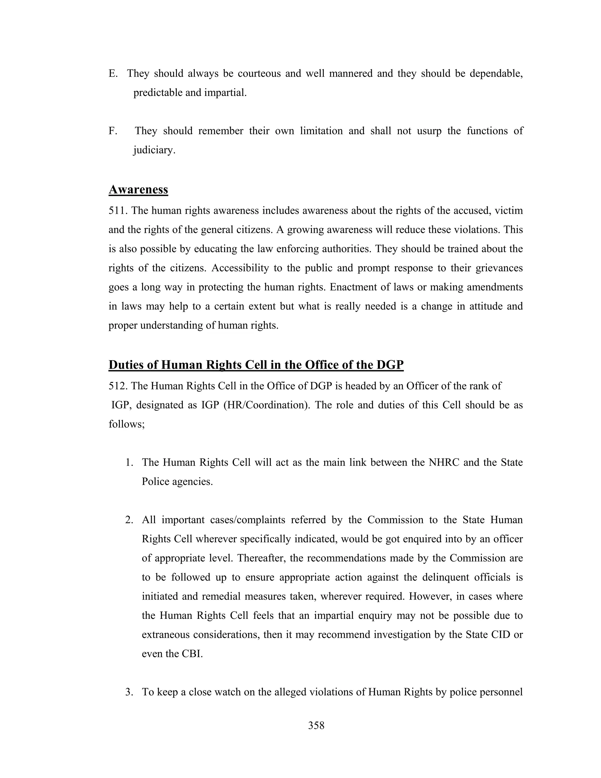 E. They should always be courteous and well mannered and they should be dependable,
predictable and impartial.

F.

They should remember their own limitation and shall not usurp the functions of
judiciary.

Awareness
511. The human rights awareness includes awareness about the rights of the accused, victim
and the rights of the general citizens. A growing awareness will reduce these violations. This
is also possible by educating the law enforcing authorities. They should be trained about the
rights of the citizens. Accessibility to the public and prompt response to their grievances
goes a long way in protecting the human rights. Enactment of laws or making amendments
in laws may help to a certain extent but what is really needed is a change in attitude and
proper understanding of human rights.

Duties of Human Rights Cell in the Office of the DGP
512. The Human Rights Cell in the Office of DGP is headed by an Officer of the rank of
IGP, designated as IGP (HR/Coordination). The role and duties of this Cell should be as
follows;

1. The Human Rights Cell will act as the main link between the NHRC and the State
Police agencies.

2. All important cases/complaints referred by the Commission to the State Human
Rights Cell wherever specifically indicated, would be got enquired into by an officer
of appropriate level. Thereafter, the recommendations made by the Commission are
to be followed up to ensure appropriate action against the delinquent officials is
initiated and remedial measures taken, wherever required. However, in cases where
the Human Rights Cell feels that an impartial enquiry may not be possible due to
extraneous considerations, then it may recommend investigation by the State CID or
even the CBI.

3. To keep a close watch on the alleged violations of Human Rights by police personnel
358

 