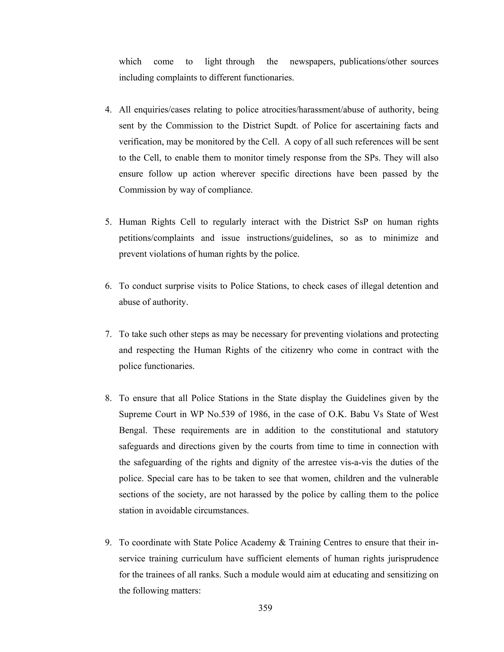 which

come

to

light through

the

newspapers, publications/other sources

including complaints to different functionaries.

4. All enquiries/cases relating to police atrocities/harassment/abuse of authority, being
sent by the Commission to the District Supdt. of Police for ascertaining facts and
verification, may be monitored by the Cell. A copy of all such references will be sent
to the Cell, to enable them to monitor timely response from the SPs. They will also
ensure follow up action wherever specific directions have been passed by the
Commission by way of compliance.

5. Human Rights Cell to regularly interact with the District SsP on human rights
petitions/complaints and issue instructions/guidelines, so as to minimize and
prevent violations of human rights by the police.

6. To conduct surprise visits to Police Stations, to check cases of illegal detention and
abuse of authority.

7. To take such other steps as may be necessary for preventing violations and protecting
and respecting the Human Rights of the citizenry who come in contract with the
police functionaries.

8. To ensure that all Police Stations in the State display the Guidelines given by the
Supreme Court in WP No.539 of 1986, in the case of O.K. Babu Vs State of West
Bengal. These requirements are in addition to the constitutional and statutory
safeguards and directions given by the courts from time to time in connection with
the safeguarding of the rights and dignity of the arrestee vis-a-vis the duties of the
police. Special care has to be taken to see that women, children and the vulnerable
sections of the society, are not harassed by the police by calling them to the police
station in avoidable circumstances.

9. To coordinate with State Police Academy & Training Centres to ensure that their inservice training curriculum have sufficient elements of human rights jurisprudence
for the trainees of all ranks. Such a module would aim at educating and sensitizing on
the following matters:
359

 