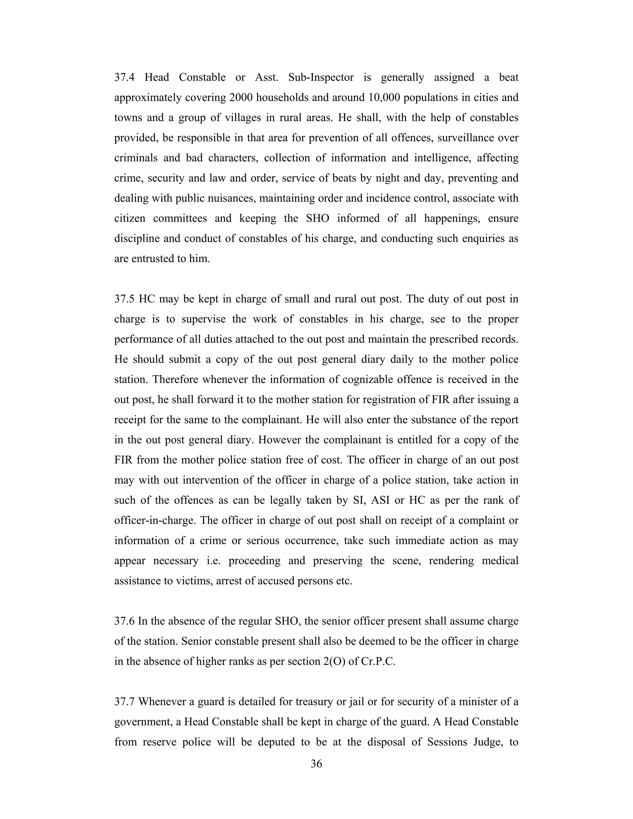 37.4 Head Constable or Asst. Sub-Inspector is generally assigned a beat
approximately covering 2000 households and around 10,000 populations in cities and
towns and a group of villages in rural areas. He shall, with the help of constables
provided, be responsible in that area for prevention of all offences, surveillance over
criminals and bad characters, collection of information and intelligence, affecting
crime, security and law and order, service of beats by night and day, preventing and
dealing with public nuisances, maintaining order and incidence control, associate with
citizen committees and keeping the SHO informed of all happenings, ensure
discipline and conduct of constables of his charge, and conducting such enquiries as
are entrusted to him.

37.5 HC may be kept in charge of small and rural out post. The duty of out post in
charge is to supervise the work of constables in his charge, see to the proper
performance of all duties attached to the out post and maintain the prescribed records.
He should submit a copy of the out post general diary daily to the mother police
station. Therefore whenever the information of cognizable offence is received in the
out post, he shall forward it to the mother station for registration of FIR after issuing a
receipt for the same to the complainant. He will also enter the substance of the report
in the out post general diary. However the complainant is entitled for a copy of the
FIR from the mother police station free of cost. The officer in charge of an out post
may with out intervention of the officer in charge of a police station, take action in
such of the offences as can be legally taken by SI, ASI or HC as per the rank of
officer-in-charge. The officer in charge of out post shall on receipt of a complaint or
information of a crime or serious occurrence, take such immediate action as may
appear necessary i.e. proceeding and preserving the scene, rendering medical
assistance to victims, arrest of accused persons etc.

37.6 In the absence of the regular SHO, the senior officer present shall assume charge
of the station. Senior constable present shall also be deemed to be the officer in charge
in the absence of higher ranks as per section 2(O) of Cr.P.C.

37.7 Whenever a guard is detailed for treasury or jail or for security of a minister of a
government, a Head Constable shall be kept in charge of the guard. A Head Constable
from reserve police will be deputed to be at the disposal of Sessions Judge, to
36

 