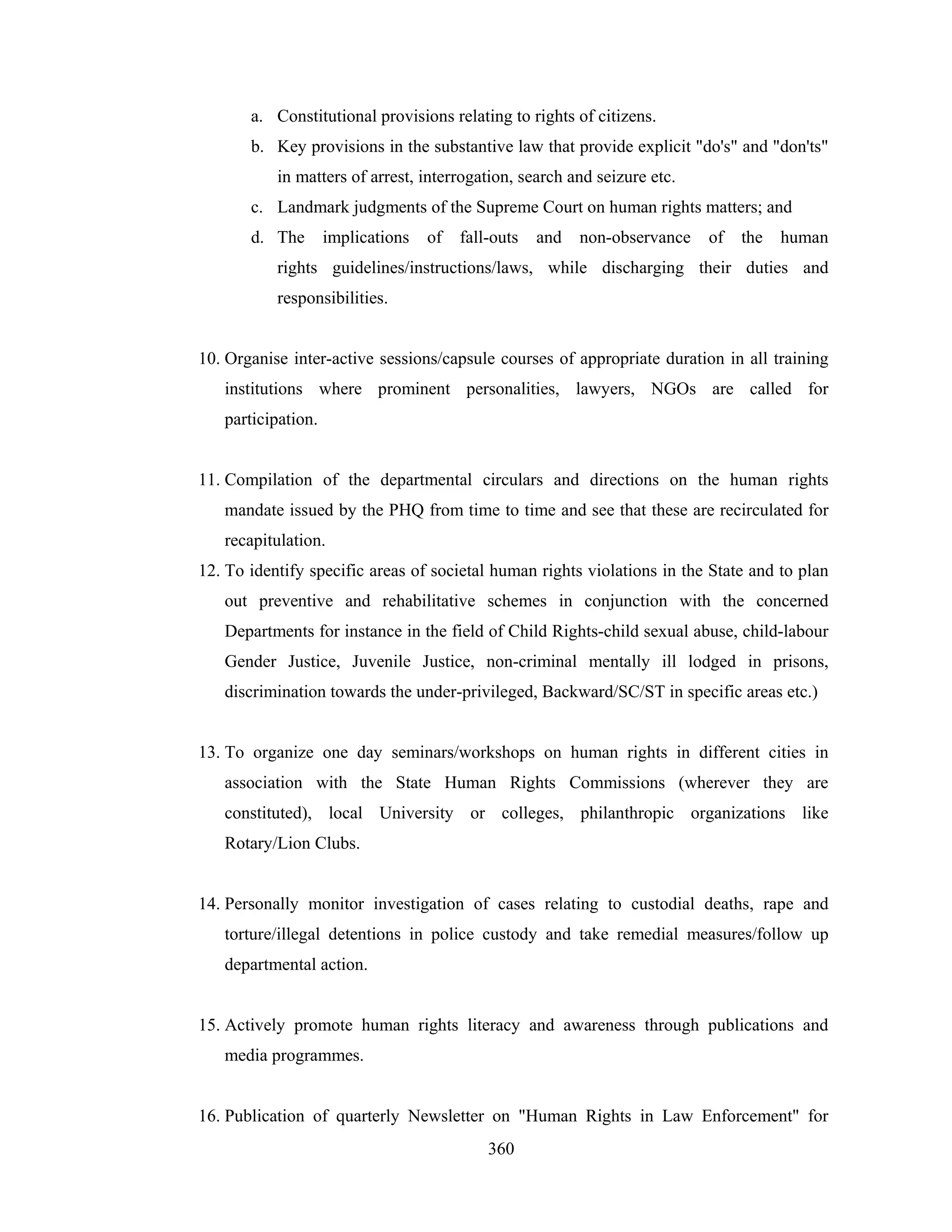 a. Constitutional provisions relating to rights of citizens.
b. Key provisions in the substantive law that provide explicit "do's" and "don'ts"
in matters of arrest, interrogation, search and seizure etc.
c. Landmark judgments of the Supreme Court on human rights matters; and
d. The

implications

of

fall-outs

and

non-observance

of

the

human

rights guidelines/instructions/laws, while discharging their duties and
responsibilities.

10. Organise inter-active sessions/capsule courses of appropriate duration in all training
institutions where prominent personalities, lawyers, NGOs are called for
participation.

11. Compilation of the departmental circulars and directions on the human rights
mandate issued by the PHQ from time to time and see that these are recirculated for
recapitulation.
12. To identify specific areas of societal human rights violations in the State and to plan
out preventive and rehabilitative schemes in conjunction with the concerned
Departments for instance in the field of Child Rights-child sexual abuse, child-labour
Gender Justice, Juvenile Justice, non-criminal mentally ill lodged in prisons,
discrimination towards the under-privileged, Backward/SC/ST in specific areas etc.)

13. To organize one day seminars/workshops on human rights in different cities in
association with the State Human Rights Commissions (wherever they are
constituted), local University or colleges, philanthropic organizations like
Rotary/Lion Clubs.

14. Personally monitor investigation of cases relating to custodial deaths, rape and
torture/illegal detentions in police custody and take remedial measures/follow up
departmental action.

15. Actively promote human rights literacy and awareness through publications and
media programmes.

16. Publication of quarterly Newsletter on "Human Rights in Law Enforcement" for
360

 