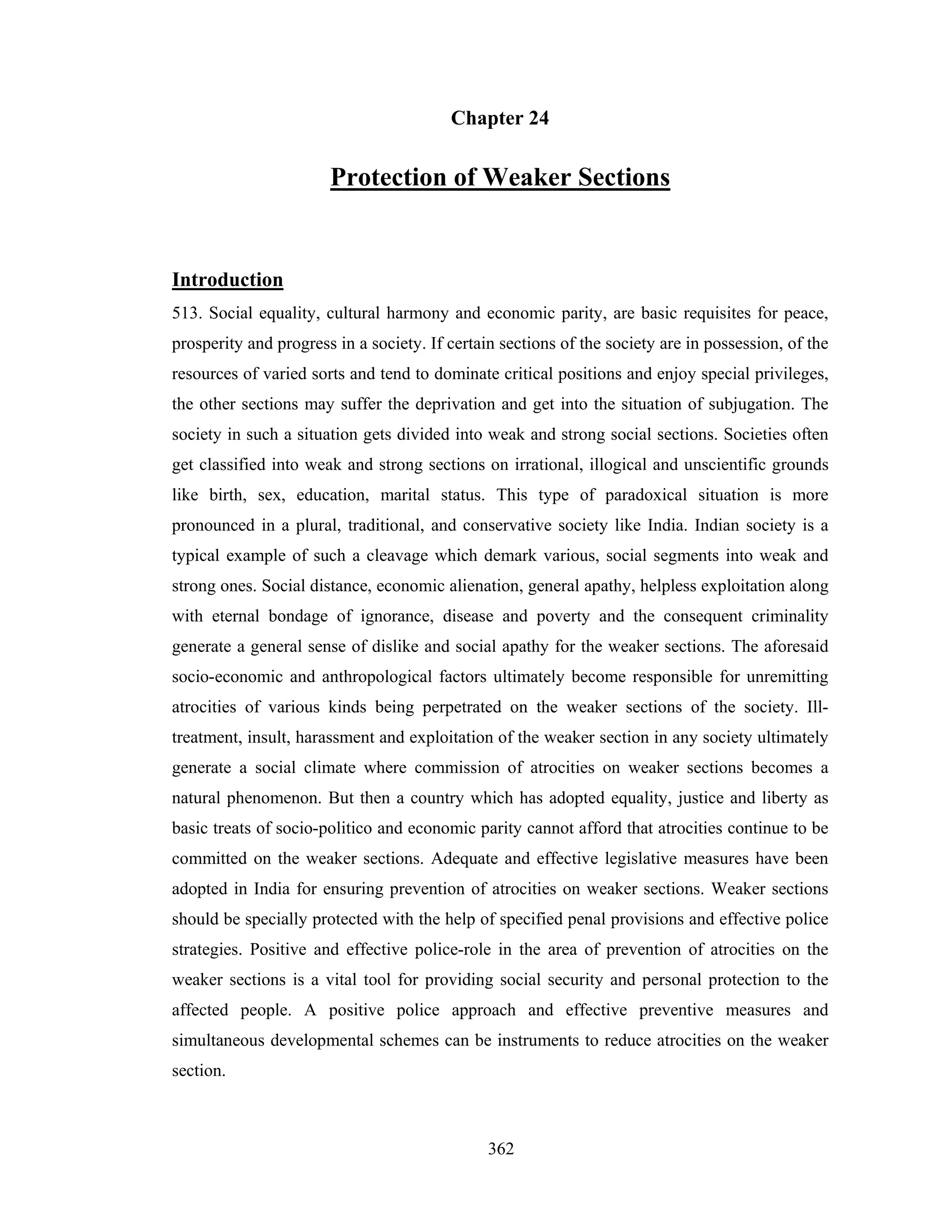 Chapter 24

Protection of Weaker Sections

Introduction
513. Social equality, cultural harmony and economic parity, are basic requisites for peace,
prosperity and progress in a society. If certain sections of the society are in possession, of the
resources of varied sorts and tend to dominate critical positions and enjoy special privileges,
the other sections may suffer the deprivation and get into the situation of subjugation. The
society in such a situation gets divided into weak and strong social sections. Societies often
get classified into weak and strong sections on irrational, illogical and unscientific grounds
like birth, sex, education, marital status. This type of paradoxical situation is more
pronounced in a plural, traditional, and conservative society like India. Indian society is a
typical example of such a cleavage which demark various, social segments into weak and
strong ones. Social distance, economic alienation, general apathy, helpless exploitation along
with eternal bondage of ignorance, disease and poverty and the consequent criminality
generate a general sense of dislike and social apathy for the weaker sections. The aforesaid
socio-economic and anthropological factors ultimately become responsible for unremitting
atrocities of various kinds being perpetrated on the weaker sections of the society. Illtreatment, insult, harassment and exploitation of the weaker section in any society ultimately
generate a social climate where commission of atrocities on weaker sections becomes a
natural phenomenon. But then a country which has adopted equality, justice and liberty as
basic treats of socio-politico and economic parity cannot afford that atrocities continue to be
committed on the weaker sections. Adequate and effective legislative measures have been
adopted in India for ensuring prevention of atrocities on weaker sections. Weaker sections
should be specially protected with the help of specified penal provisions and effective police
strategies. Positive and effective police-role in the area of prevention of atrocities on the
weaker sections is a vital tool for providing social security and personal protection to the
affected people. A positive police approach and effective preventive measures and
simultaneous developmental schemes can be instruments to reduce atrocities on the weaker
section.

362

 