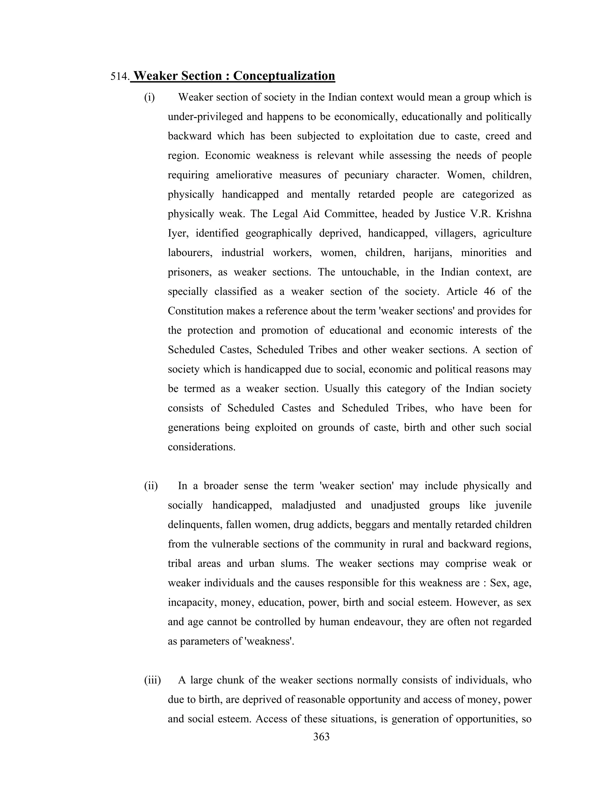 514. Weaker Section : Conceptualization
(i)

Weaker section of society in the Indian context would mean a group which is
under-privileged and happens to be economically, educationally and politically
backward which has been subjected to exploitation due to caste, creed and
region. Economic weakness is relevant while assessing the needs of people
requiring ameliorative measures of pecuniary character. Women, children,
physically handicapped and mentally retarded people are categorized as
physically weak. The Legal Aid Committee, headed by Justice V.R. Krishna
Iyer, identified geographically deprived, handicapped, villagers, agriculture
labourers, industrial workers, women, children, harijans, minorities and
prisoners, as weaker sections. The untouchable, in the Indian context, are
specially classified as a weaker section of the society. Article 46 of the
Constitution makes a reference about the term 'weaker sections' and provides for
the protection and promotion of educational and economic interests of the
Scheduled Castes, Scheduled Tribes and other weaker sections. A section of
society which is handicapped due to social, economic and political reasons may
be termed as a weaker section. Usually this category of the Indian society
consists of Scheduled Castes and Scheduled Tribes, who have been for
generations being exploited on grounds of caste, birth and other such social
considerations.

(ii)

In a broader sense the term 'weaker section' may include physically and
socially handicapped, maladjusted and unadjusted groups like juvenile
delinquents, fallen women, drug addicts, beggars and mentally retarded children
from the vulnerable sections of the community in rural and backward regions,
tribal areas and urban slums. The weaker sections may comprise weak or
weaker individuals and the causes responsible for this weakness are : Sex, age,
incapacity, money, education, power, birth and social esteem. However, as sex
and age cannot be controlled by human endeavour, they are often not regarded
as parameters of 'weakness'.

(iii)

A large chunk of the weaker sections normally consists of individuals, who
due to birth, are deprived of reasonable opportunity and access of money, power
and social esteem. Access of these situations, is generation of opportunities, so
363

 