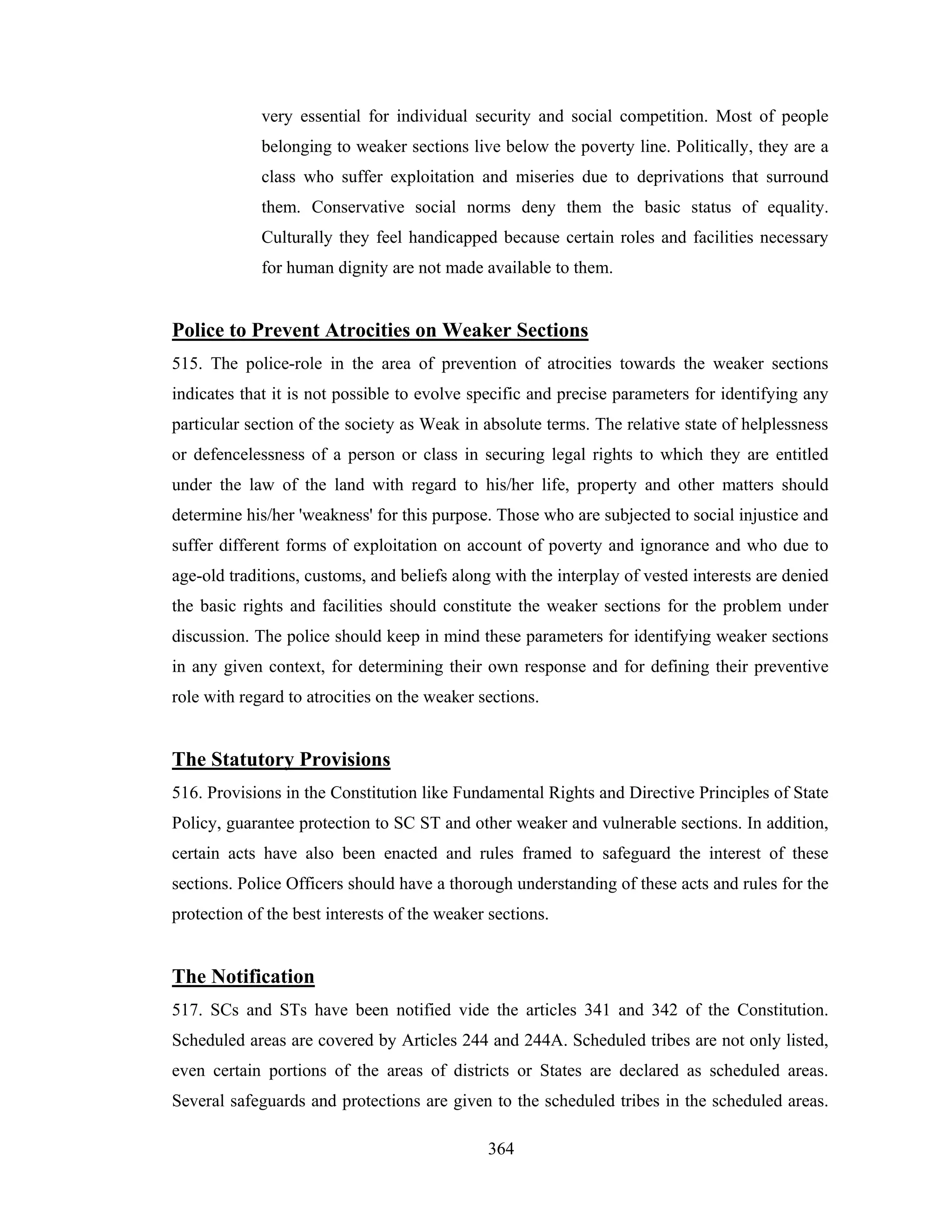 very essential for individual security and social competition. Most of people
belonging to weaker sections live below the poverty line. Politically, they are a
class who suffer exploitation and miseries due to deprivations that surround
them. Conservative social norms deny them the basic status of equality.
Culturally they feel handicapped because certain roles and facilities necessary
for human dignity are not made available to them.

Police to Prevent Atrocities on Weaker Sections
515. The police-role in the area of prevention of atrocities towards the weaker sections
indicates that it is not possible to evolve specific and precise parameters for identifying any
particular section of the society as Weak in absolute terms. The relative state of helplessness
or defencelessness of a person or class in securing legal rights to which they are entitled
under the law of the land with regard to his/her life, property and other matters should
determine his/her 'weakness' for this purpose. Those who are subjected to social injustice and
suffer different forms of exploitation on account of poverty and ignorance and who due to
age-old traditions, customs, and beliefs along with the interplay of vested interests are denied
the basic rights and facilities should constitute the weaker sections for the problem under
discussion. The police should keep in mind these parameters for identifying weaker sections
in any given context, for determining their own response and for defining their preventive
role with regard to atrocities on the weaker sections.

The Statutory Provisions
516. Provisions in the Constitution like Fundamental Rights and Directive Principles of State
Policy, guarantee protection to SC ST and other weaker and vulnerable sections. In addition,
certain acts have also been enacted and rules framed to safeguard the interest of these
sections. Police Officers should have a thorough understanding of these acts and rules for the
protection of the best interests of the weaker sections.

The Notification
517. SCs and STs have been notified vide the articles 341 and 342 of the Constitution.
Scheduled areas are covered by Articles 244 and 244A. Scheduled tribes are not only listed,
even certain portions of the areas of districts or States are declared as scheduled areas.
Several safeguards and protections are given to the scheduled tribes in the scheduled areas.
364

 