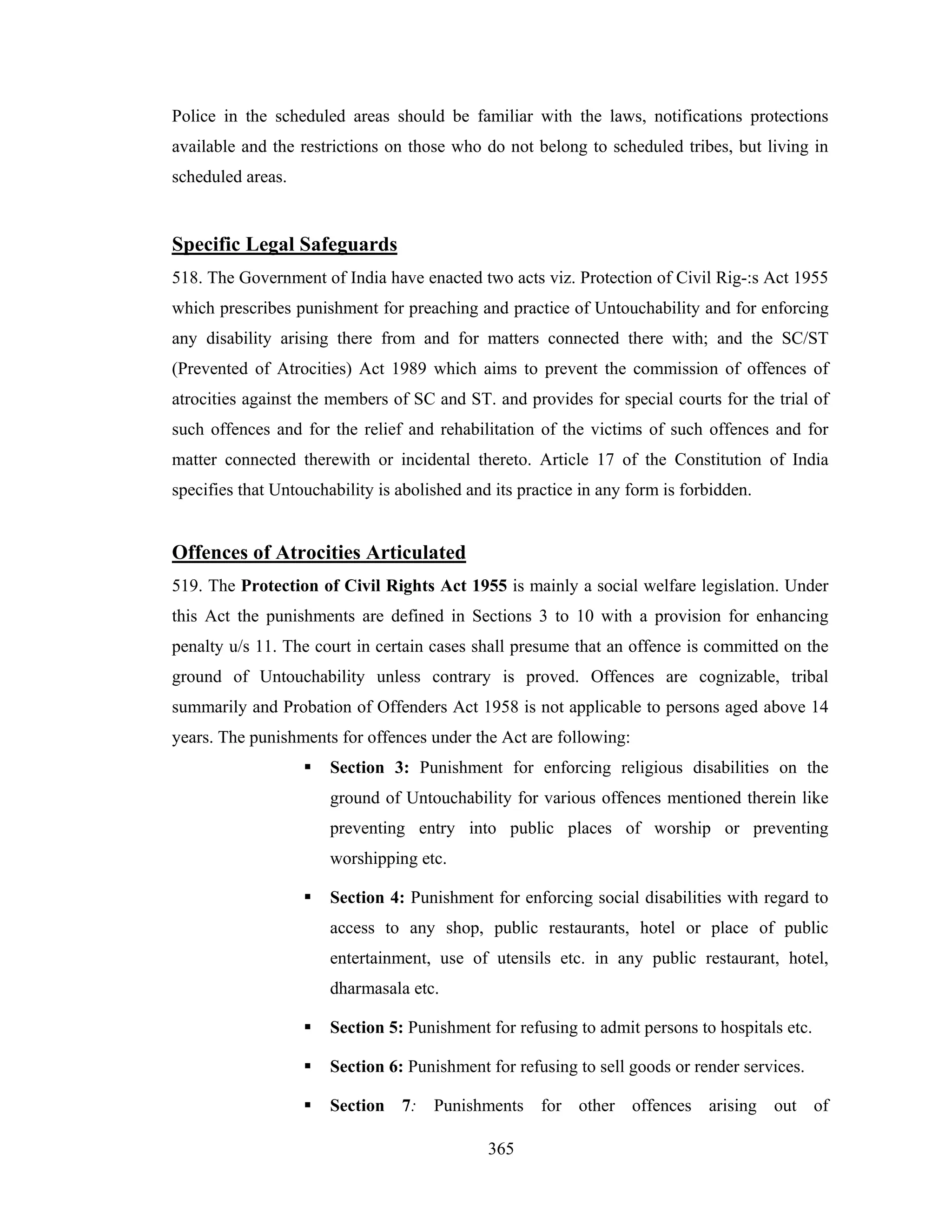 Police in the scheduled areas should be familiar with the laws, notifications protections
available and the restrictions on those who do not belong to scheduled tribes, but living in
scheduled areas.

Specific Legal Safeguards
518. The Government of India have enacted two acts viz. Protection of Civil Rig-:s Act 1955
which prescribes punishment for preaching and practice of Untouchability and for enforcing
any disability arising there from and for matters connected there with; and the SC/ST
(Prevented of Atrocities) Act 1989 which aims to prevent the commission of offences of
atrocities against the members of SC and ST. and provides for special courts for the trial of
such offences and for the relief and rehabilitation of the victims of such offences and for
matter connected therewith or incidental thereto. Article 17 of the Constitution of India
specifies that Untouchability is abolished and its practice in any form is forbidden.

Offences of Atrocities Articulated
519. The Protection of Civil Rights Act 1955 is mainly a social welfare legislation. Under
this Act the punishments are defined in Sections 3 to 10 with a provision for enhancing
penalty u/s 11. The court in certain cases shall presume that an offence is committed on the
ground of Untouchability unless contrary is proved. Offences are cognizable, tribal
summarily and Probation of Offenders Act 1958 is not applicable to persons aged above 14
years. The punishments for offences under the Act are following:
Section 3: Punishment for enforcing religious disabilities on the
ground of Untouchability for various offences mentioned therein like
preventing entry into public places of worship or preventing
worshipping etc.
Section 4: Punishment for enforcing social disabilities with regard to
access to any shop, public restaurants, hotel or place of public
entertainment, use of utensils etc. in any public restaurant, hotel,
dharmasala etc.
Section 5: Punishment for refusing to admit persons to hospitals etc.
Section 6: Punishment for refusing to sell goods or render services.
Section 7: Punishments for other offences arising out of
365

 