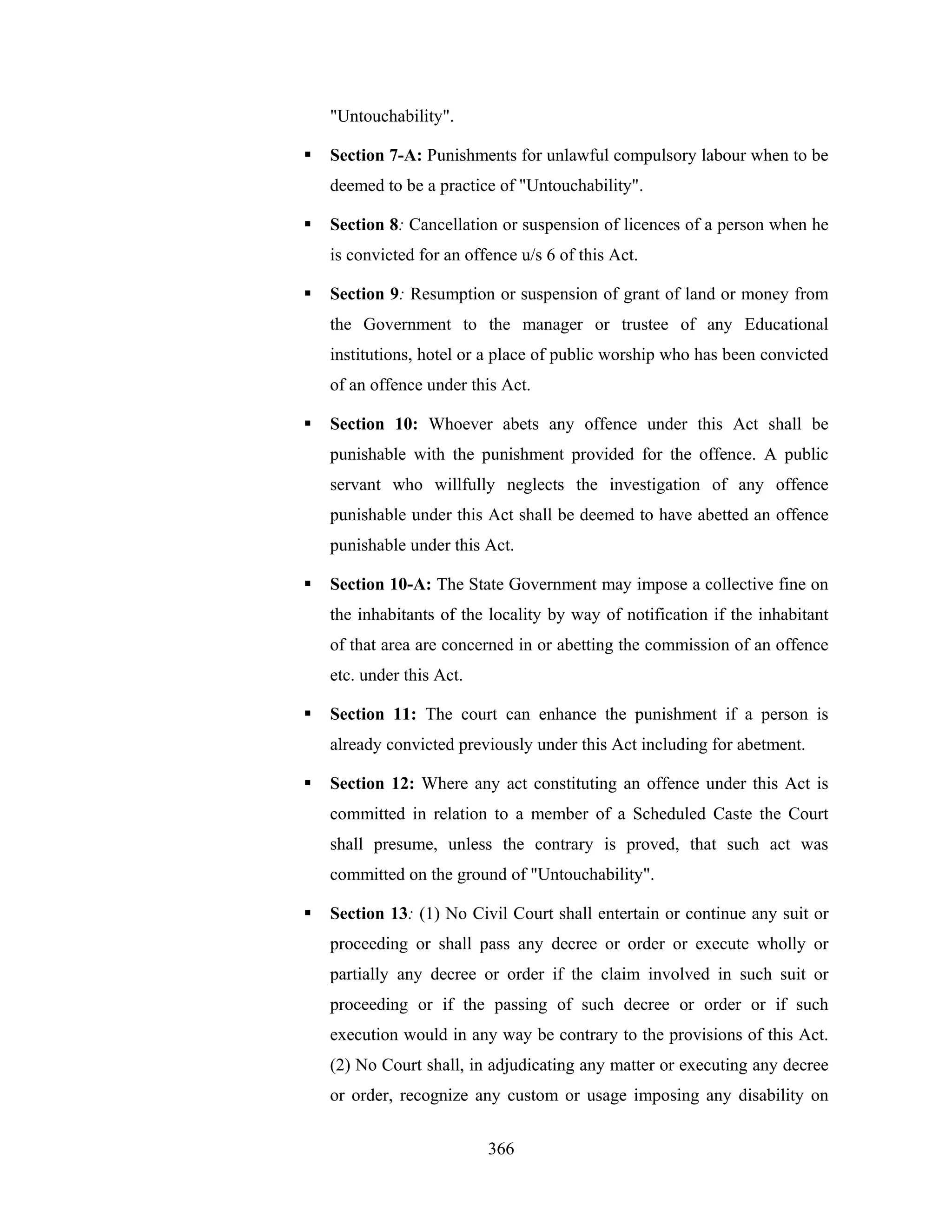 "Untouchability".
Section 7-A: Punishments for unlawful compulsory labour when to be
deemed to be a practice of "Untouchability".
Section 8: Cancellation or suspension of licences of a person when he
is convicted for an offence u/s 6 of this Act.
Section 9: Resumption or suspension of grant of land or money from
the Government to the manager or trustee of any Educational
institutions, hotel or a place of public worship who has been convicted
of an offence under this Act.
Section 10: Whoever abets any offence under this Act shall be
punishable with the punishment provided for the offence. A public
servant who willfully neglects the investigation of any offence
punishable under this Act shall be deemed to have abetted an offence
punishable under this Act.
Section 10-A: The State Government may impose a collective fine on
the inhabitants of the locality by way of notification if the inhabitant
of that area are concerned in or abetting the commission of an offence
etc. under this Act.
Section 11: The court can enhance the punishment if a person is
already convicted previously under this Act including for abetment.
Section 12: Where any act constituting an offence under this Act is
committed in relation to a member of a Scheduled Caste the Court
shall presume, unless the contrary is proved, that such act was
committed on the ground of "Untouchability".
Section 13: (1) No Civil Court shall entertain or continue any suit or
proceeding or shall pass any decree or order or execute wholly or
partially any decree or order if the claim involved in such suit or
proceeding or if the passing of such decree or order or if such
execution would in any way be contrary to the provisions of this Act.
(2) No Court shall, in adjudicating any matter or executing any decree
or order, recognize any custom or usage imposing any disability on
366

 