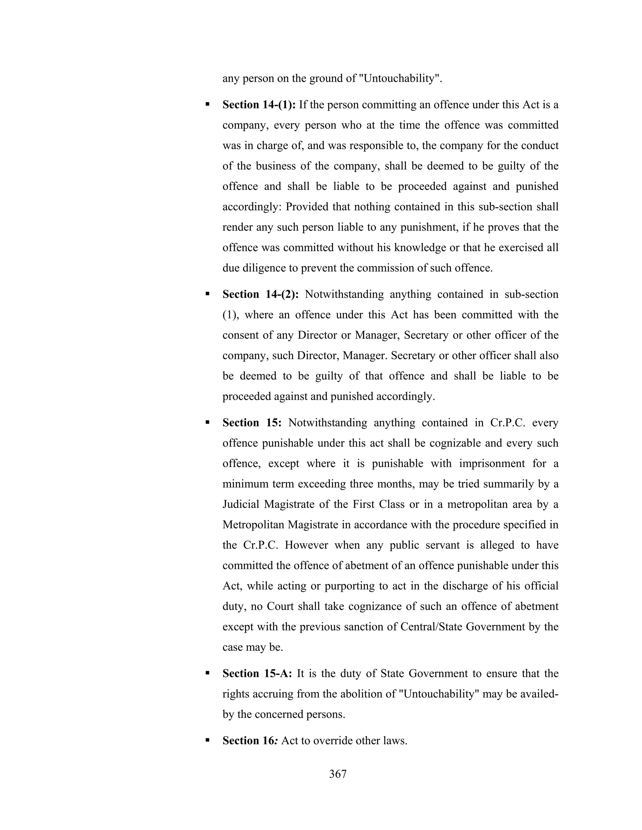 any person on the ground of "Untouchability".
Section 14-(1): If the person committing an offence under this Act is a
company, every person who at the time the offence was committed
was in charge of, and was responsible to, the company for the conduct
of the business of the company, shall be deemed to be guilty of the
offence and shall be liable to be proceeded against and punished
accordingly: Provided that nothing contained in this sub-section shall
render any such person liable to any punishment, if he proves that the
offence was committed without his knowledge or that he exercised all
due diligence to prevent the commission of such offence.
Section 14-(2): Notwithstanding anything contained in sub-section
(1), where an offence under this Act has been committed with the
consent of any Director or Manager, Secretary or other officer of the
company, such Director, Manager. Secretary or other officer shall also
be deemed to be guilty of that offence and shall be liable to be
proceeded against and punished accordingly.
Section 15: Notwithstanding anything contained in Cr.P.C. every
offence punishable under this act shall be cognizable and every such
offence, except where it is punishable with imprisonment for a
minimum term exceeding three months, may be tried summarily by a
Judicial Magistrate of the First Class or in a metropolitan area by a
Metropolitan Magistrate in accordance with the procedure specified in
the Cr.P.C. However when any public servant is alleged to have
committed the offence of abetment of an offence punishable under this
Act, while acting or purporting to act in the discharge of his official
duty, no Court shall take cognizance of such an offence of abetment
except with the previous sanction of Central/State Government by the
case may be.
Section 15-A: It is the duty of State Government to ensure that the
rights accruing from the abolition of "Untouchability" may be availedby the concerned persons.
Section 16: Act to override other laws.
367

 