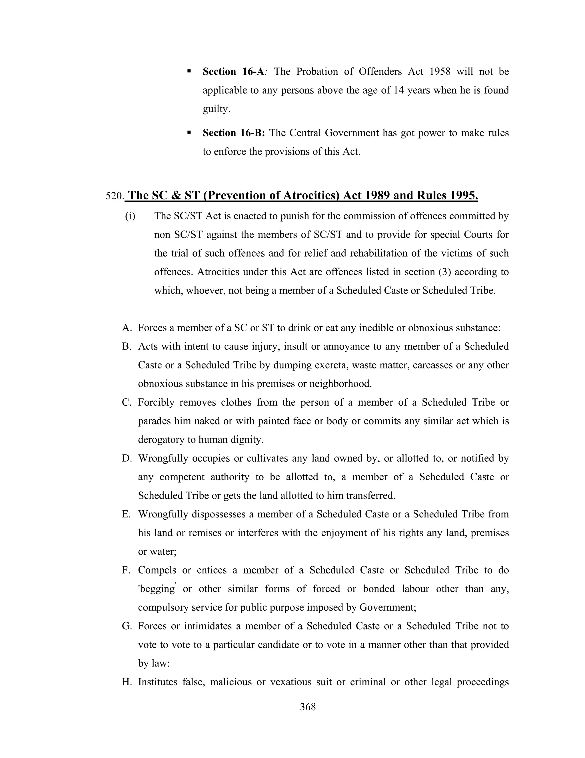 Section 16-A: The Probation of Offenders Act 1958 will not be
applicable to any persons above the age of 14 years when he is found
guilty.
Section 16-B: The Central Government has got power to make rules
to enforce the provisions of this Act.

520. The SC & ST (Prevention of Atrocities) Act 1989 and Rules 1995.
(i)

The SC/ST Act is enacted to punish for the commission of offences committed by
non SC/ST against the members of SC/ST and to provide for special Courts for
the trial of such offences and for relief and rehabilitation of the victims of such
offences. Atrocities under this Act are offences listed in section (3) according to
which, whoever, not being a member of a Scheduled Caste or Scheduled Tribe.

A. Forces a member of a SC or ST to drink or eat any inedible or obnoxious substance:
B. Acts with intent to cause injury, insult or annoyance to any member of a Scheduled
Caste or a Scheduled Tribe by dumping excreta, waste matter, carcasses or any other
obnoxious substance in his premises or neighborhood.
C. Forcibly removes clothes from the person of a member of a Scheduled Tribe or
parades him naked or with painted face or body or commits any similar act which is
derogatory to human dignity.
D. Wrongfully occupies or cultivates any land owned by, or allotted to, or notified by
any competent authority to be allotted to, a member of a Scheduled Caste or
Scheduled Tribe or gets the land allotted to him transferred.
E. Wrongfully dispossesses a member of a Scheduled Caste or a Scheduled Tribe from
his land or remises or interferes with the enjoyment of his rights any land, premises
or water;
F. Compels or entices a member of a Scheduled Caste or Scheduled Tribe to do
'begging' or other similar forms of forced or bonded labour other than any,
compulsory service for public purpose imposed by Government;
G. Forces or intimidates a member of a Scheduled Caste or a Scheduled Tribe not to
vote to vote to a particular candidate or to vote in a manner other than that provided
by law:
H. Institutes false, malicious or vexatious suit or criminal or other legal proceedings
368

 