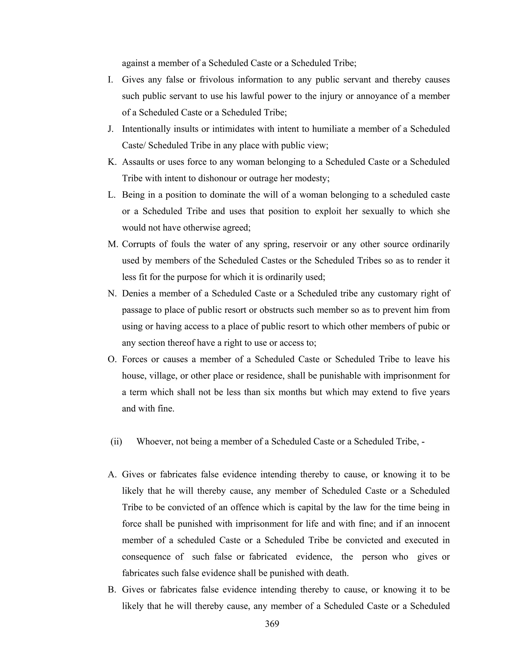 against a member of a Scheduled Caste or a Scheduled Tribe;
I. Gives any false or frivolous information to any public servant and thereby causes
such public servant to use his lawful power to the injury or annoyance of a member
of a Scheduled Caste or a Scheduled Tribe;
J. Intentionally insults or intimidates with intent to humiliate a member of a Scheduled
Caste/ Scheduled Tribe in any place with public view;
K. Assaults or uses force to any woman belonging to a Scheduled Caste or a Scheduled
Tribe with intent to dishonour or outrage her modesty;
L. Being in a position to dominate the will of a woman belonging to a scheduled caste
or a Scheduled Tribe and uses that position to exploit her sexually to which she
would not have otherwise agreed;
M. Corrupts of fouls the water of any spring, reservoir or any other source ordinarily
used by members of the Scheduled Castes or the Scheduled Tribes so as to render it
less fit for the purpose for which it is ordinarily used;
N. Denies a member of a Scheduled Caste or a Scheduled tribe any customary right of
passage to place of public resort or obstructs such member so as to prevent him from
using or having access to a place of public resort to which other members of pubic or
any section thereof have a right to use or access to;
O. Forces or causes a member of a Scheduled Caste or Scheduled Tribe to leave his
house, village, or other place or residence, shall be punishable with imprisonment for
a term which shall not be less than six months but which may extend to five years
and with fine.

(ii)

Whoever, not being a member of a Scheduled Caste or a Scheduled Tribe, -

A. Gives or fabricates false evidence intending thereby to cause, or knowing it to be
likely that he will thereby cause, any member of Scheduled Caste or a Scheduled
Tribe to be convicted of an offence which is capital by the law for the time being in
force shall be punished with imprisonment for life and with fine; and if an innocent
member of a scheduled Caste or a Scheduled Tribe be convicted and executed in
consequence of such false or fabricated evidence, the person who gives or
fabricates such false evidence shall be punished with death.
B. Gives or fabricates false evidence intending thereby to cause, or knowing it to be
likely that he will thereby cause, any member of a Scheduled Caste or a Scheduled
369

 