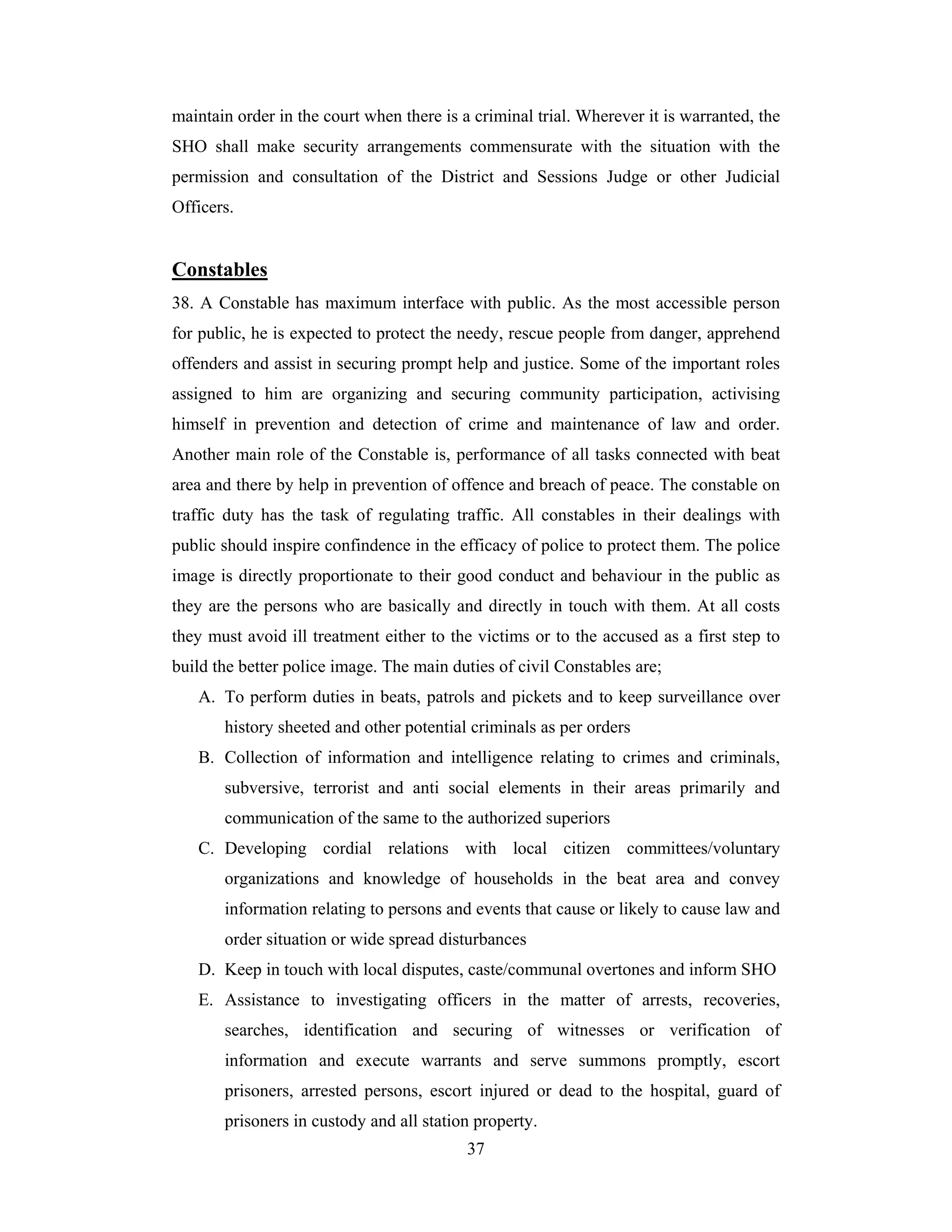 maintain order in the court when there is a criminal trial. Wherever it is warranted, the
SHO shall make security arrangements commensurate with the situation with the
permission and consultation of the District and Sessions Judge or other Judicial
Officers.

Constables
38. A Constable has maximum interface with public. As the most accessible person
for public, he is expected to protect the needy, rescue people from danger, apprehend
offenders and assist in securing prompt help and justice. Some of the important roles
assigned to him are organizing and securing community participation, activising
himself in prevention and detection of crime and maintenance of law and order.
Another main role of the Constable is, performance of all tasks connected with beat
area and there by help in prevention of offence and breach of peace. The constable on
traffic duty has the task of regulating traffic. All constables in their dealings with
public should inspire confindence in the efficacy of police to protect them. The police
image is directly proportionate to their good conduct and behaviour in the public as
they are the persons who are basically and directly in touch with them. At all costs
they must avoid ill treatment either to the victims or to the accused as a first step to
build the better police image. The main duties of civil Constables are;
A. To perform duties in beats, patrols and pickets and to keep surveillance over
history sheeted and other potential criminals as per orders
B. Collection of information and intelligence relating to crimes and criminals,
subversive, terrorist and anti social elements in their areas primarily and
communication of the same to the authorized superiors
C. Developing cordial relations with local citizen committees/voluntary
organizations and knowledge of households in the beat area and convey
information relating to persons and events that cause or likely to cause law and
order situation or wide spread disturbances
D. Keep in touch with local disputes, caste/communal overtones and inform SHO
E. Assistance to investigating officers in the matter of arrests, recoveries,
searches, identification and securing of witnesses or verification of
information and execute warrants and serve summons promptly, escort
prisoners, arrested persons, escort injured or dead to the hospital, guard of
prisoners in custody and all station property.
37

 