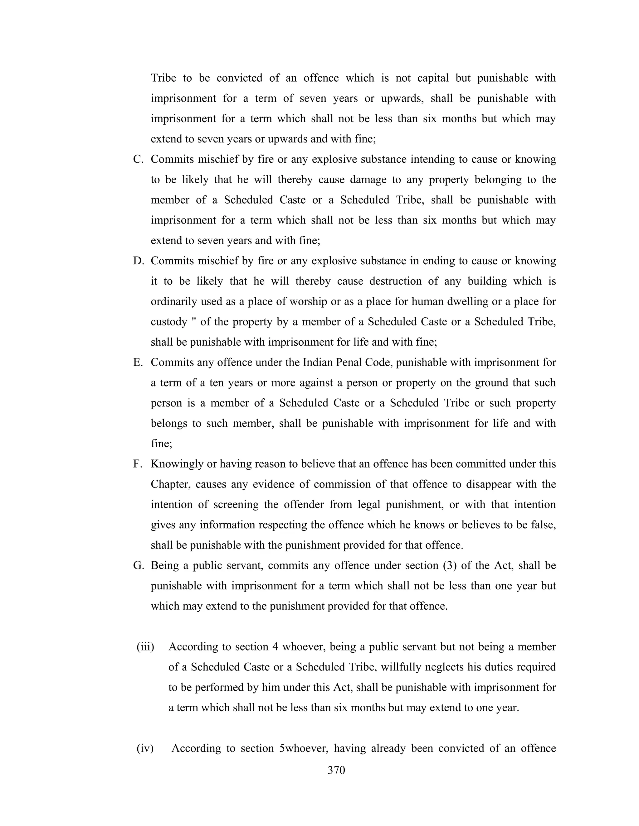 Tribe to be convicted of an offence which is not capital but punishable with
imprisonment for a term of seven years or upwards, shall be punishable with
imprisonment for a term which shall not be less than six months but which may
extend to seven years or upwards and with fine;
C. Commits mischief by fire or any explosive substance intending to cause or knowing
to be likely that he will thereby cause damage to any property belonging to the
member of a Scheduled Caste or a Scheduled Tribe, shall be punishable with
imprisonment for a term which shall not be less than six months but which may
extend to seven years and with fine;
D. Commits mischief by fire or any explosive substance in ending to cause or knowing
it to be likely that he will thereby cause destruction of any building which is
ordinarily used as a place of worship or as a place for human dwelling or a place for
custody " of the property by a member of a Scheduled Caste or a Scheduled Tribe,
shall be punishable with imprisonment for life and with fine;
E. Commits any offence under the Indian Penal Code, punishable with imprisonment for
a term of a ten years or more against a person or property on the ground that such
person is a member of a Scheduled Caste or a Scheduled Tribe or such property
belongs to such member, shall be punishable with imprisonment for life and with
fine;
F. Knowingly or having reason to believe that an offence has been committed under this
Chapter, causes any evidence of commission of that offence to disappear with the
intention of screening the offender from legal punishment, or with that intention
gives any information respecting the offence which he knows or believes to be false,
shall be punishable with the punishment provided for that offence.
G. Being a public servant, commits any offence under section (3) of the Act, shall be
punishable with imprisonment for a term which shall not be less than one year but
which may extend to the punishment provided for that offence.

(iii)

According to section 4 whoever, being a public servant but not being a member
of a Scheduled Caste or a Scheduled Tribe, willfully neglects his duties required
to be performed by him under this Act, shall be punishable with imprisonment for
a term which shall not be less than six months but may extend to one year.

(iv)

According to section 5whoever, having already been convicted of an offence
370

 