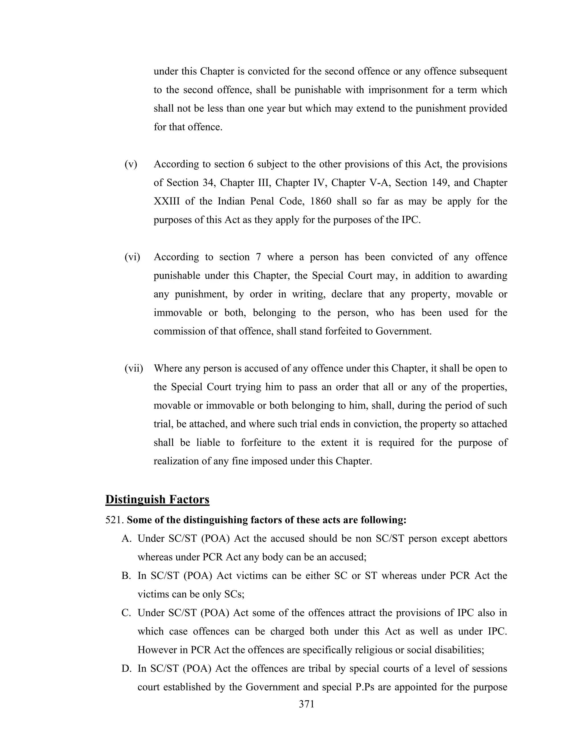 under this Chapter is convicted for the second offence or any offence subsequent
to the second offence, shall be punishable with imprisonment for a term which
shall not be less than one year but which may extend to the punishment provided
for that offence.

(v)

According to section 6 subject to the other provisions of this Act, the provisions
of Section 34, Chapter III, Chapter IV, Chapter V-A, Section 149, and Chapter
XXIII of the Indian Penal Code, 1860 shall so far as may be apply for the
purposes of this Act as they apply for the purposes of the IPC.

(vi)

According to section 7 where a person has been convicted of any offence
punishable under this Chapter, the Special Court may, in addition to awarding
any punishment, by order in writing, declare that any property, movable or
immovable or both, belonging to the person, who has been used for the
commission of that offence, shall stand forfeited to Government.

(vii) Where any person is accused of any offence under this Chapter, it shall be open to
the Special Court trying him to pass an order that all or any of the properties,
movable or immovable or both belonging to him, shall, during the period of such
trial, be attached, and where such trial ends in conviction, the property so attached
shall be liable to forfeiture to the extent it is required for the purpose of
realization of any fine imposed under this Chapter.

Distinguish Factors
521. Some of the distinguishing factors of these acts are following:
A. Under SC/ST (POA) Act the accused should be non SC/ST person except abettors
whereas under PCR Act any body can be an accused;
B. In SC/ST (POA) Act victims can be either SC or ST whereas under PCR Act the
victims can be only SCs;
C. Under SC/ST (POA) Act some of the offences attract the provisions of IPC also in
which case offences can be charged both under this Act as well as under IPC.
However in PCR Act the offences are specifically religious or social disabilities;
D. In SC/ST (POA) Act the offences are tribal by special courts of a level of sessions
court established by the Government and special P.Ps are appointed for the purpose
371

 