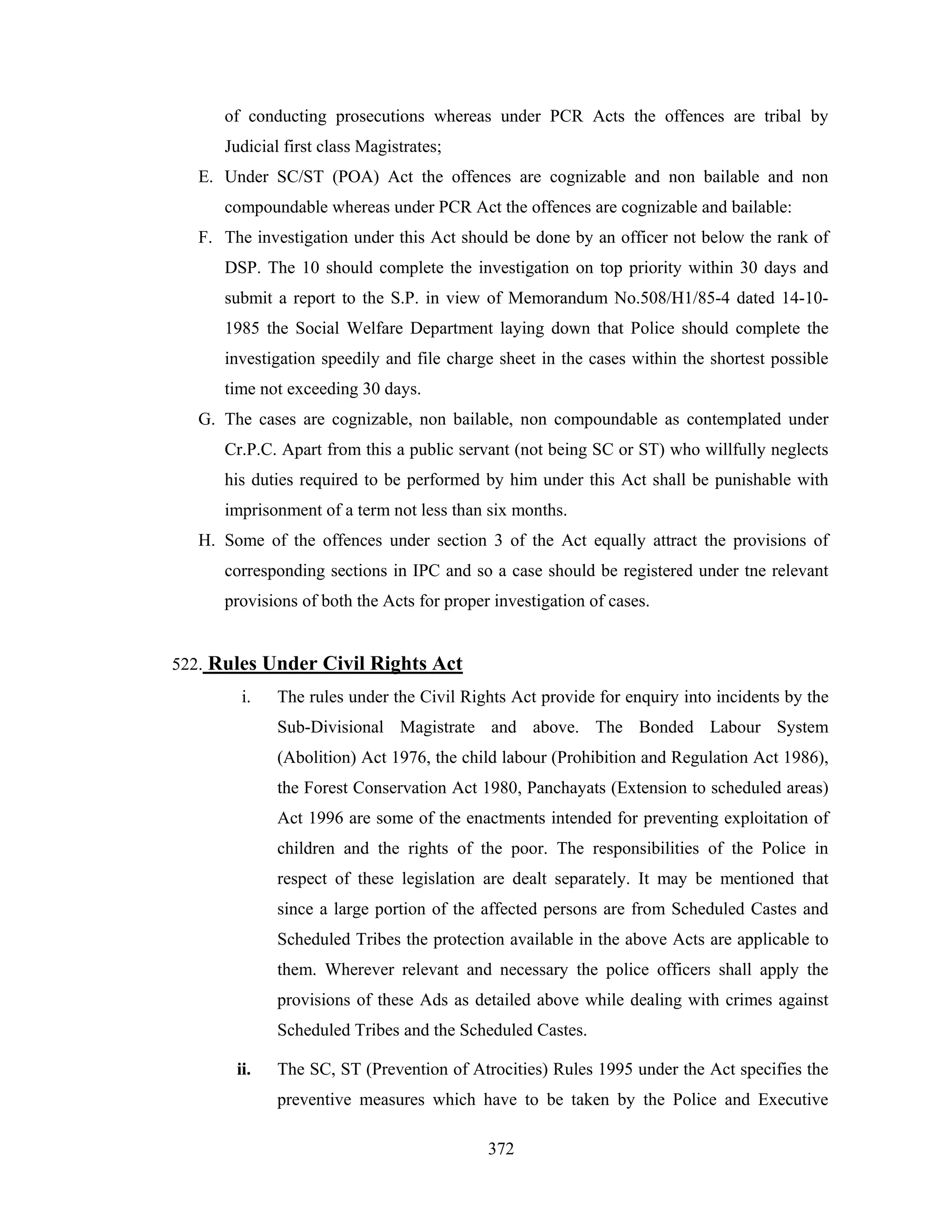 of conducting prosecutions whereas under PCR Acts the offences are tribal by
Judicial first class Magistrates;
E. Under SC/ST (POA) Act the offences are cognizable and non bailable and non
compoundable whereas under PCR Act the offences are cognizable and bailable:
F. The investigation under this Act should be done by an officer not below the rank of
DSP. The 10 should complete the investigation on top priority within 30 days and
submit a report to the S.P. in view of Memorandum No.508/H1/85-4 dated 14-101985 the Social Welfare Department laying down that Police should complete the
investigation speedily and file charge sheet in the cases within the shortest possible
time not exceeding 30 days.
G. The cases are cognizable, non bailable, non compoundable as contemplated under
Cr.P.C. Apart from this a public servant (not being SC or ST) who willfully neglects
his duties required to be performed by him under this Act shall be punishable with
imprisonment of a term not less than six months.
H. Some of the offences under section 3 of the Act equally attract the provisions of
corresponding sections in IPC and so a case should be registered under tne relevant
provisions of both the Acts for proper investigation of cases.

522. Rules Under Civil Rights Act
i.

The rules under the Civil Rights Act provide for enquiry into incidents by the
Sub-Divisional Magistrate and above. The Bonded Labour System
(Abolition) Act 1976, the child labour (Prohibition and Regulation Act 1986),
the Forest Conservation Act 1980, Panchayats (Extension to scheduled areas)
Act 1996 are some of the enactments intended for preventing exploitation of
children and the rights of the poor. The responsibilities of the Police in
respect of these legislation are dealt separately. It may be mentioned that
since a large portion of the affected persons are from Scheduled Castes and
Scheduled Tribes the protection available in the above Acts are applicable to
them. Wherever relevant and necessary the police officers shall apply the
provisions of these Ads as detailed above while dealing with crimes against
Scheduled Tribes and the Scheduled Castes.

ii.

The SC, ST (Prevention of Atrocities) Rules 1995 under the Act specifies the
preventive measures which have to be taken by the Police and Executive
372

 