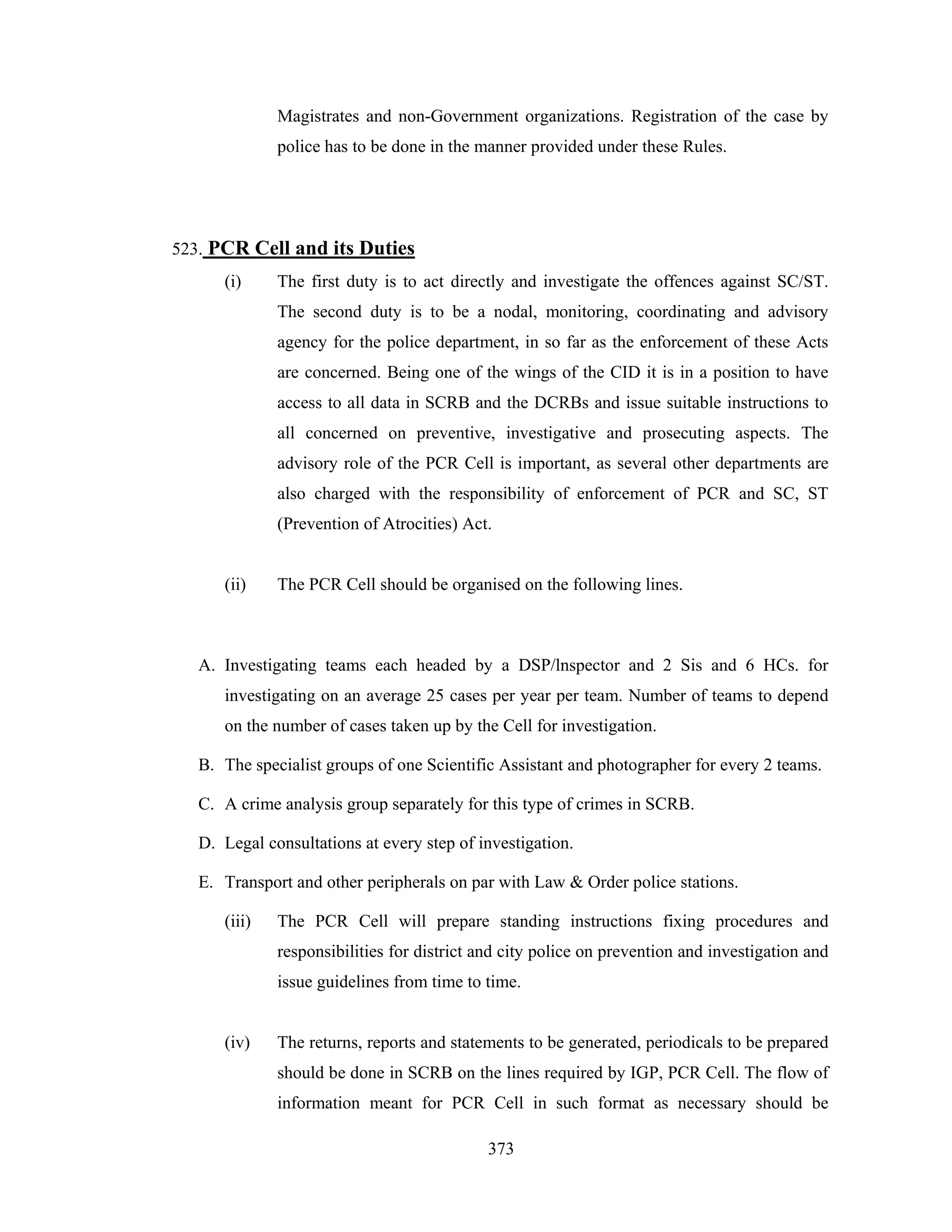 Magistrates and non-Government organizations. Registration of the case by
police has to be done in the manner provided under these Rules.

523. PCR Cell and its Duties
(i)

The first duty is to act directly and investigate the offences against SC/ST.
The second duty is to be a nodal, monitoring, coordinating and advisory
agency for the police department, in so far as the enforcement of these Acts
are concerned. Being one of the wings of the CID it is in a position to have
access to all data in SCRB and the DCRBs and issue suitable instructions to
all concerned on preventive, investigative and prosecuting aspects. The
advisory role of the PCR Cell is important, as several other departments are
also charged with the responsibility of enforcement of PCR and SC, ST
(Prevention of Atrocities) Act.

(ii)

The PCR Cell should be organised on the following lines.

A. Investigating teams each headed by a DSP/lnspector and 2 Sis and 6 HCs. for
investigating on an average 25 cases per year per team. Number of teams to depend
on the number of cases taken up by the Cell for investigation.
B. The specialist groups of one Scientific Assistant and photographer for every 2 teams.
C. A crime analysis group separately for this type of crimes in SCRB.
D. Legal consultations at every step of investigation.
E. Transport and other peripherals on par with Law & Order police stations.
(iii)

The PCR Cell will prepare standing instructions fixing procedures and
responsibilities for district and city police on prevention and investigation and
issue guidelines from time to time.

(iv)

The returns, reports and statements to be generated, periodicals to be prepared
should be done in SCRB on the lines required by IGP, PCR Cell. The flow of
information meant for PCR Cell in such format as necessary should be
373

 