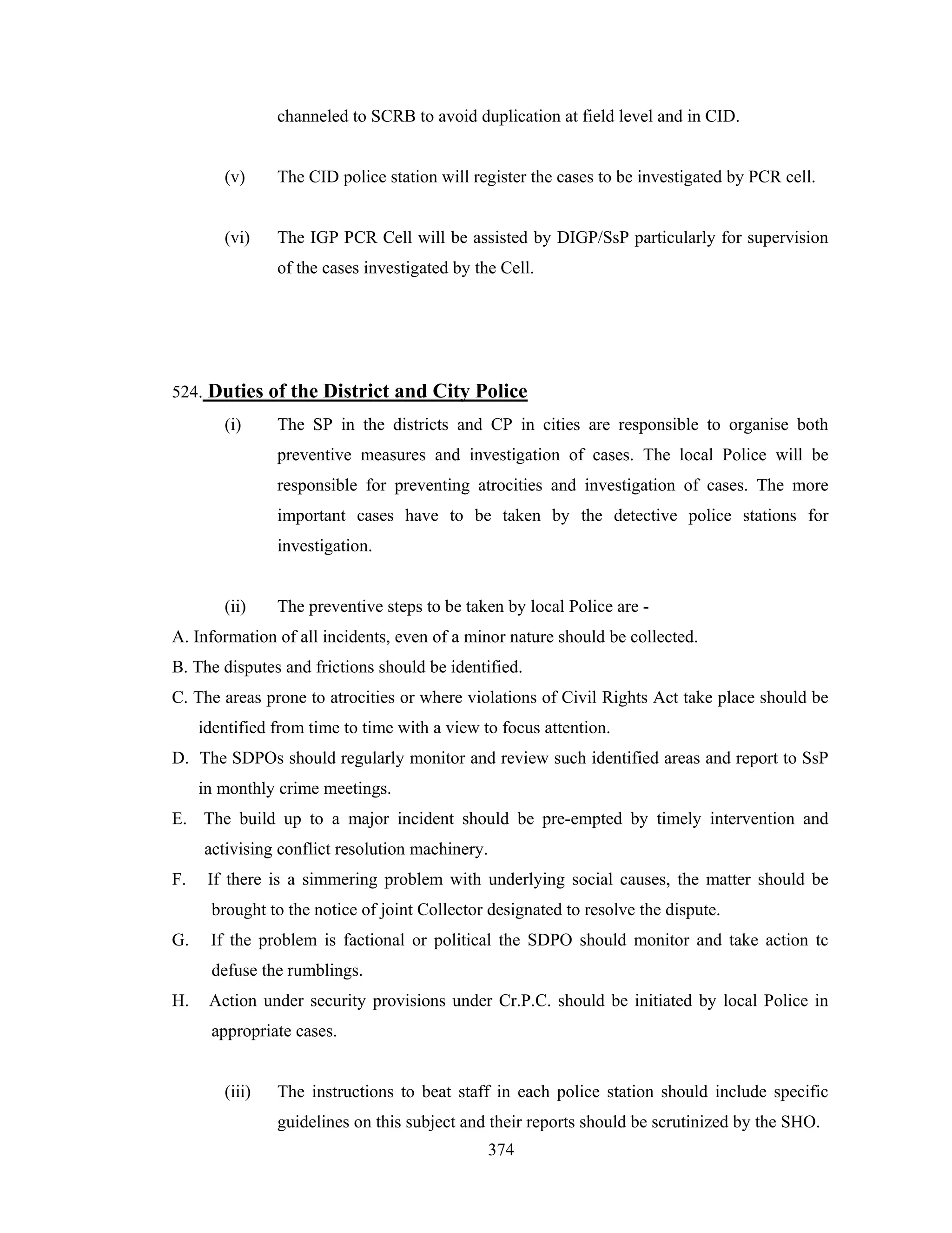 channeled to SCRB to avoid duplication at field level and in CID.

(v)

The CID police station will register the cases to be investigated by PCR cell.

(vi)

The IGP PCR Cell will be assisted by DIGP/SsP particularly for supervision
of the cases investigated by the Cell.

524. Duties of the District and City Police
(i)

The SP in the districts and CP in cities are responsible to organise both
preventive measures and investigation of cases. The local Police will be
responsible for preventing atrocities and investigation of cases. The more
important cases have to be taken by the detective police stations for
investigation.

(ii)

The preventive steps to be taken by local Police are -

A. Information of all incidents, even of a minor nature should be collected.
B. The disputes and frictions should be identified.
C. The areas prone to atrocities or where violations of Civil Rights Act take place should be
identified from time to time with a view to focus attention.
D. The SDPOs should regularly monitor and review such identified areas and report to SsP
in monthly crime meetings.
E. The build up to a major incident should be pre-empted by timely intervention and
activising conflict resolution machinery.
F.

If there is a simmering problem with underlying social causes, the matter should be
brought to the notice of joint Collector designated to resolve the dispute.

G.

If the problem is factional or political the SDPO should monitor and take action tc
defuse the rumblings.

H.

Action under security provisions under Cr.P.C. should be initiated by local Police in
appropriate cases.

(iii)

The instructions to beat staff in each police station should include specific
guidelines on this subject and their reports should be scrutinized by the SHO.
374

 