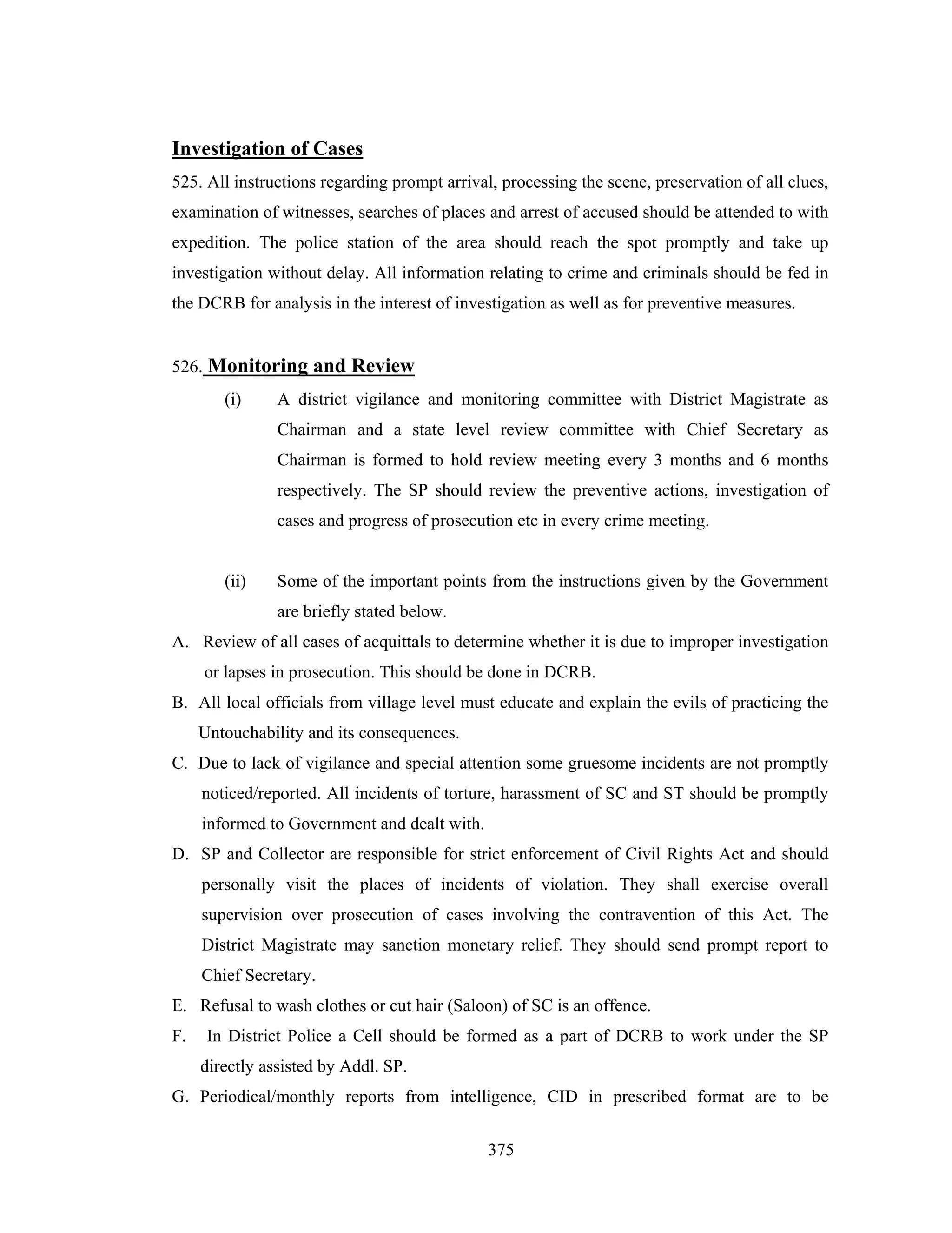 Investigation of Cases
525. All instructions regarding prompt arrival, processing the scene, preservation of all clues,
examination of witnesses, searches of places and arrest of accused should be attended to with
expedition. The police station of the area should reach the spot promptly and take up
investigation without delay. All information relating to crime and criminals should be fed in
the DCRB for analysis in the interest of investigation as well as for preventive measures.

526. Monitoring and Review
(i)

A district vigilance and monitoring committee with District Magistrate as
Chairman and a state level review committee with Chief Secretary as
Chairman is formed to hold review meeting every 3 months and 6 months
respectively. The SP should review the preventive actions, investigation of
cases and progress of prosecution etc in every crime meeting.

(ii)

Some of the important points from the instructions given by the Government
are briefly stated below.

A. Review of all cases of acquittals to determine whether it is due to improper investigation
or lapses in prosecution. This should be done in DCRB.
B. All local officials from village level must educate and explain the evils of practicing the
Untouchability and its consequences.
C. Due to lack of vigilance and special attention some gruesome incidents are not promptly
noticed/reported. All incidents of torture, harassment of SC and ST should be promptly
informed to Government and dealt with.
D. SP and Collector are responsible for strict enforcement of Civil Rights Act and should
personally visit the places of incidents of violation. They shall exercise overall
supervision over prosecution of cases involving the contravention of this Act. The
District Magistrate may sanction monetary relief. They should send prompt report to
Chief Secretary.
E. Refusal to wash clothes or cut hair (Saloon) of SC is an offence.
F.

In District Police a Cell should be formed as a part of DCRB to work under the SP
directly assisted by Addl. SP.

G. Periodical/monthly reports from intelligence, CID in prescribed format are to be
375

 
