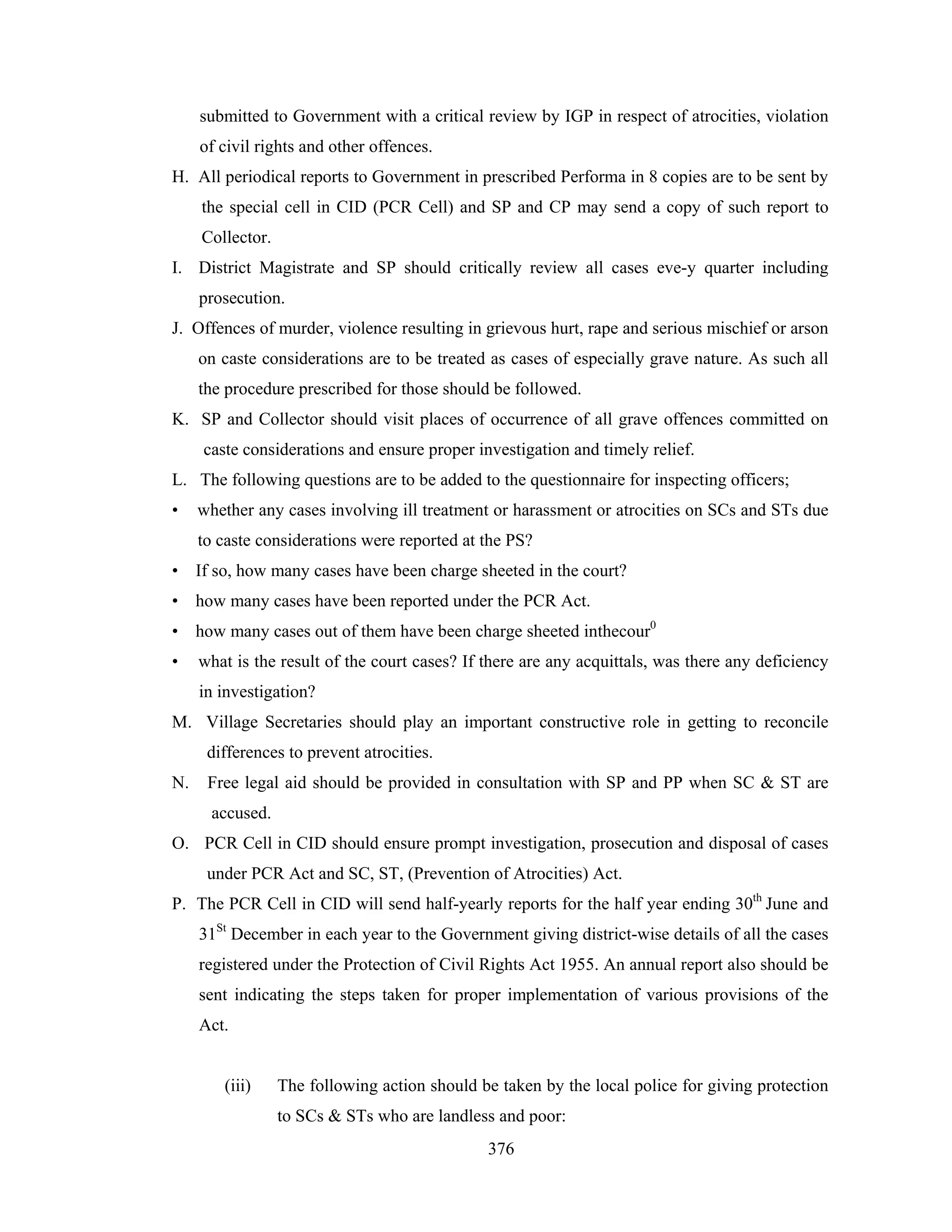 submitted to Government with a critical review by IGP in respect of atrocities, violation
of civil rights and other offences.
H. All periodical reports to Government in prescribed Performa in 8 copies are to be sent by
the special cell in CID (PCR Cell) and SP and CP may send a copy of such report to
Collector.
I. District Magistrate and SP should critically review all cases eve-y quarter including
prosecution.
J. Offences of murder, violence resulting in grievous hurt, rape and serious mischief or arson
on caste considerations are to be treated as cases of especially grave nature. As such all
the procedure prescribed for those should be followed.
K. SP and Collector should visit places of occurrence of all grave offences committed on
caste considerations and ensure proper investigation and timely relief.
L. The following questions are to be added to the questionnaire for inspecting officers;
•

whether any cases involving ill treatment or harassment or atrocities on SCs and STs due
to caste considerations were reported at the PS?

• If so, how many cases have been charge sheeted in the court?
• how many cases have been reported under the PCR Act.
• how many cases out of them have been charge sheeted inthecour0
•

what is the result of the court cases? If there are any acquittals, was there any deficiency
in investigation?

M. Village Secretaries should play an important constructive role in getting to reconcile
differences to prevent atrocities.
N.

Free legal aid should be provided in consultation with SP and PP when SC & ST are
accused.

O. PCR Cell in CID should ensure prompt investigation, prosecution and disposal of cases
under PCR Act and SC, ST, (Prevention of Atrocities) Act.
P. The PCR Cell in CID will send half-yearly reports for the half year ending 30th June and
31St December in each year to the Government giving district-wise details of all the cases
registered under the Protection of Civil Rights Act 1955. An annual report also should be
sent indicating the steps taken for proper implementation of various provisions of the
Act.

(iii)

The following action should be taken by the local police for giving protection
to SCs & STs who are landless and poor:
376

 