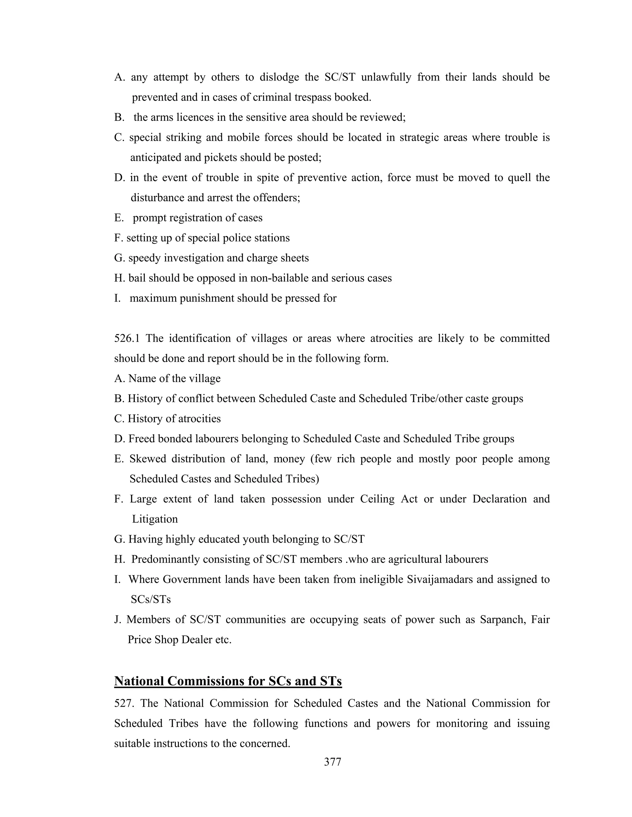 A. any attempt by others to dislodge the SC/ST unlawfully from their lands should be
prevented and in cases of criminal trespass booked.
B. the arms licences in the sensitive area should be reviewed;
C. special striking and mobile forces should be located in strategic areas where trouble is
anticipated and pickets should be posted;
D. in the event of trouble in spite of preventive action, force must be moved to quell the
disturbance and arrest the offenders;
E. prompt registration of cases
F. setting up of special police stations
G. speedy investigation and charge sheets
H. bail should be opposed in non-bailable and serious cases
I. maximum punishment should be pressed for

526.1 The identification of villages or areas where atrocities are likely to be committed
should be done and report should be in the following form.
A. Name of the village
B. History of conflict between Scheduled Caste and Scheduled Tribe/other caste groups
C. History of atrocities
D. Freed bonded labourers belonging to Scheduled Caste and Scheduled Tribe groups
E. Skewed distribution of land, money (few rich people and mostly poor people among
Scheduled Castes and Scheduled Tribes)
F. Large extent of land taken possession under Ceiling Act or under Declaration and
Litigation
G. Having highly educated youth belonging to SC/ST
H. Predominantly consisting of SC/ST members .who are agricultural labourers
I. Where Government lands have been taken from ineligible Sivaijamadars and assigned to
SCs/STs
J. Members of SC/ST communities are occupying seats of power such as Sarpanch, Fair
Price Shop Dealer etc.

National Commissions for SCs and STs
527. The National Commission for Scheduled Castes and the National Commission for
Scheduled Tribes have the following functions and powers for monitoring and issuing
suitable instructions to the concerned.
377

 