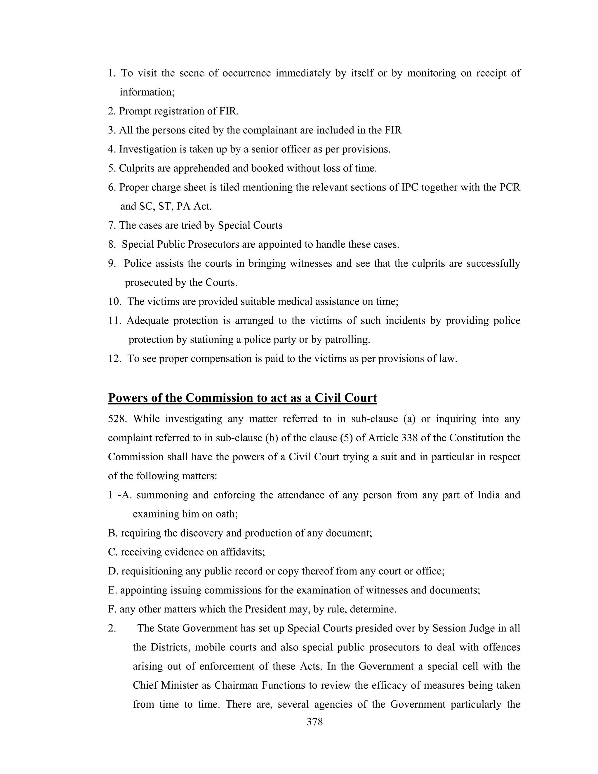 1. To visit the scene of occurrence immediately by itself or by monitoring on receipt of
information;
2. Prompt registration of FIR.
3. All the persons cited by the complainant are included in the FIR
4. Investigation is taken up by a senior officer as per provisions.
5. Culprits are apprehended and booked without loss of time.
6. Proper charge sheet is tiled mentioning the relevant sections of IPC together with the PCR
and SC, ST, PA Act.
7. The cases are tried by Special Courts
8. Special Public Prosecutors are appointed to handle these cases.
9. Police assists the courts in bringing witnesses and see that the culprits are successfully
prosecuted by the Courts.
10. The victims are provided suitable medical assistance on time;
11. Adequate protection is arranged to the victims of such incidents by providing police
protection by stationing a police party or by patrolling.
12. To see proper compensation is paid to the victims as per provisions of law.

Powers of the Commission to act as a Civil Court
528. While investigating any matter referred to in sub-clause (a) or inquiring into any
complaint referred to in sub-clause (b) of the clause (5) of Article 338 of the Constitution the
Commission shall have the powers of a Civil Court trying a suit and in particular in respect
of the following matters:
1 -A. summoning and enforcing the attendance of any person from any part of India and
examining him on oath;
B. requiring the discovery and production of any document;
C. receiving evidence on affidavits;
D. requisitioning any public record or copy thereof from any court or office;
E. appointing issuing commissions for the examination of witnesses and documents;
F. any other matters which the President may, by rule, determine.
2.

The State Government has set up Special Courts presided over by Session Judge in all
the Districts, mobile courts and also special public prosecutors to deal with offences
arising out of enforcement of these Acts. In the Government a special cell with the
Chief Minister as Chairman Functions to review the efficacy of measures being taken
from time to time. There are, several agencies of the Government particularly the
378

 