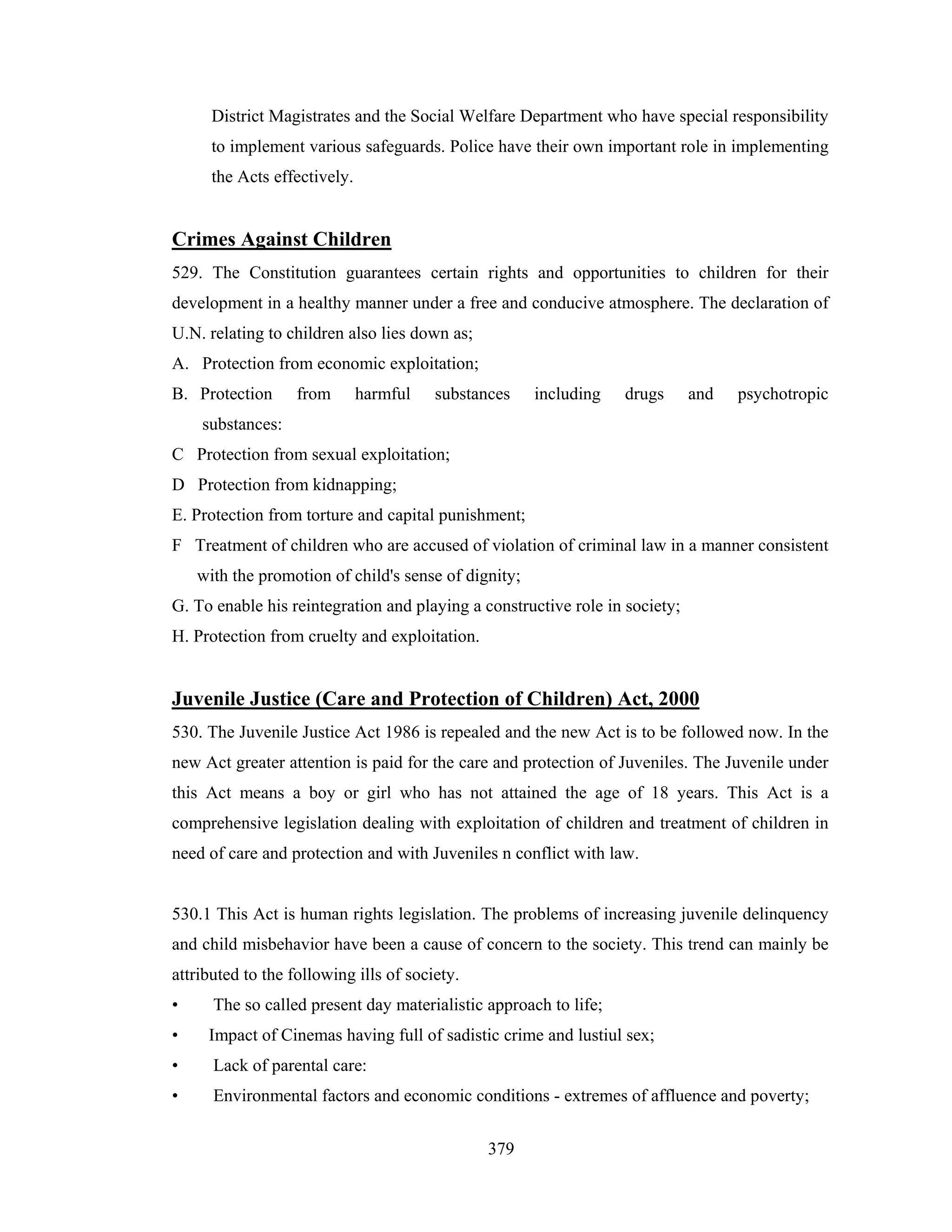 District Magistrates and the Social Welfare Department who have special responsibility
to implement various safeguards. Police have their own important role in implementing
the Acts effectively.

Crimes Against Children
529. The Constitution guarantees certain rights and opportunities to children for their
development in a healthy manner under a free and conducive atmosphere. The declaration of
U.N. relating to children also lies down as;
A. Protection from economic exploitation;
B. Protection

from

harmful

substances

including

drugs

and

psychotropic

substances:
C Protection from sexual exploitation;
D Protection from kidnapping;
E. Protection from torture and capital punishment;
F Treatment of children who are accused of violation of criminal law in a manner consistent
with the promotion of child's sense of dignity;
G. To enable his reintegration and playing a constructive role in society;
H. Protection from cruelty and exploitation.

Juvenile Justice (Care and Protection of Children) Act, 2000
530. The Juvenile Justice Act 1986 is repealed and the new Act is to be followed now. In the
new Act greater attention is paid for the care and protection of Juveniles. The Juvenile under
this Act means a boy or girl who has not attained the age of 18 years. This Act is a
comprehensive legislation dealing with exploitation of children and treatment of children in
need of care and protection and with Juveniles n conflict with law.

530.1 This Act is human rights legislation. The problems of increasing juvenile delinquency
and child misbehavior have been a cause of concern to the society. This trend can mainly be
attributed to the following ills of society.
•

The so called present day materialistic approach to life;

•

Impact of Cinemas having full of sadistic crime and lustiul sex;

•

Lack of parental care:

•

Environmental factors and economic conditions - extremes of affluence and poverty;
379

 
