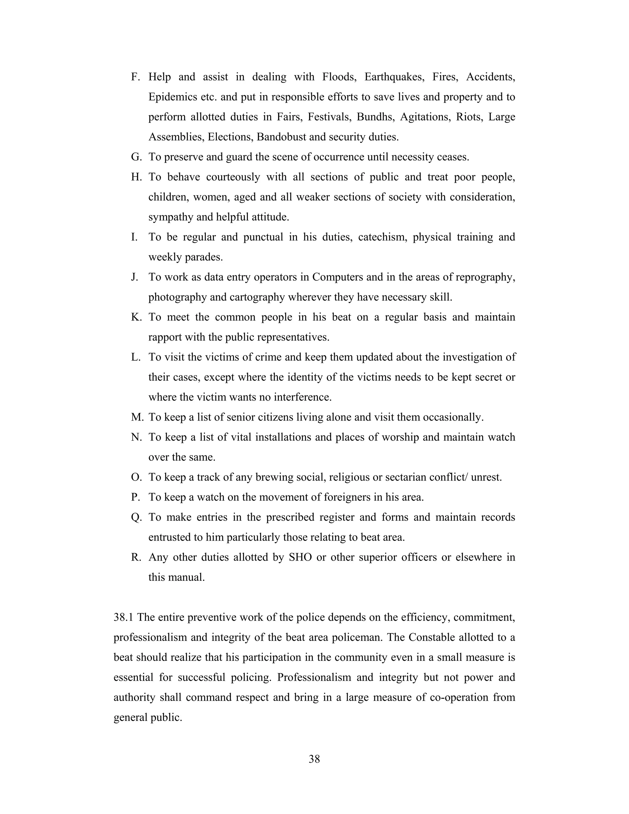 F. Help and assist in dealing with Floods, Earthquakes, Fires, Accidents,
Epidemics etc. and put in responsible efforts to save lives and property and to
perform allotted duties in Fairs, Festivals, Bundhs, Agitations, Riots, Large
Assemblies, Elections, Bandobust and security duties.
G. To preserve and guard the scene of occurrence until necessity ceases.
H. To behave courteously with all sections of public and treat poor people,
children, women, aged and all weaker sections of society with consideration,
sympathy and helpful attitude.
I. To be regular and punctual in his duties, catechism, physical training and
weekly parades.
J. To work as data entry operators in Computers and in the areas of reprography,
photography and cartography wherever they have necessary skill.
K. To meet the common people in his beat on a regular basis and maintain
rapport with the public representatives.
L. To visit the victims of crime and keep them updated about the investigation of
their cases, except where the identity of the victims needs to be kept secret or
where the victim wants no interference.
M. To keep a list of senior citizens living alone and visit them occasionally.
N. To keep a list of vital installations and places of worship and maintain watch
over the same.
O. To keep a track of any brewing social, religious or sectarian conflict/ unrest.
P. To keep a watch on the movement of foreigners in his area.
Q. To make entries in the prescribed register and forms and maintain records
entrusted to him particularly those relating to beat area.
R. Any other duties allotted by SHO or other superior officers or elsewhere in
this manual.

38.1 The entire preventive work of the police depends on the efficiency, commitment,
professionalism and integrity of the beat area policeman. The Constable allotted to a
beat should realize that his participation in the community even in a small measure is
essential for successful policing. Professionalism and integrity but not power and
authority shall command respect and bring in a large measure of co-operation from
general public.

38

 
