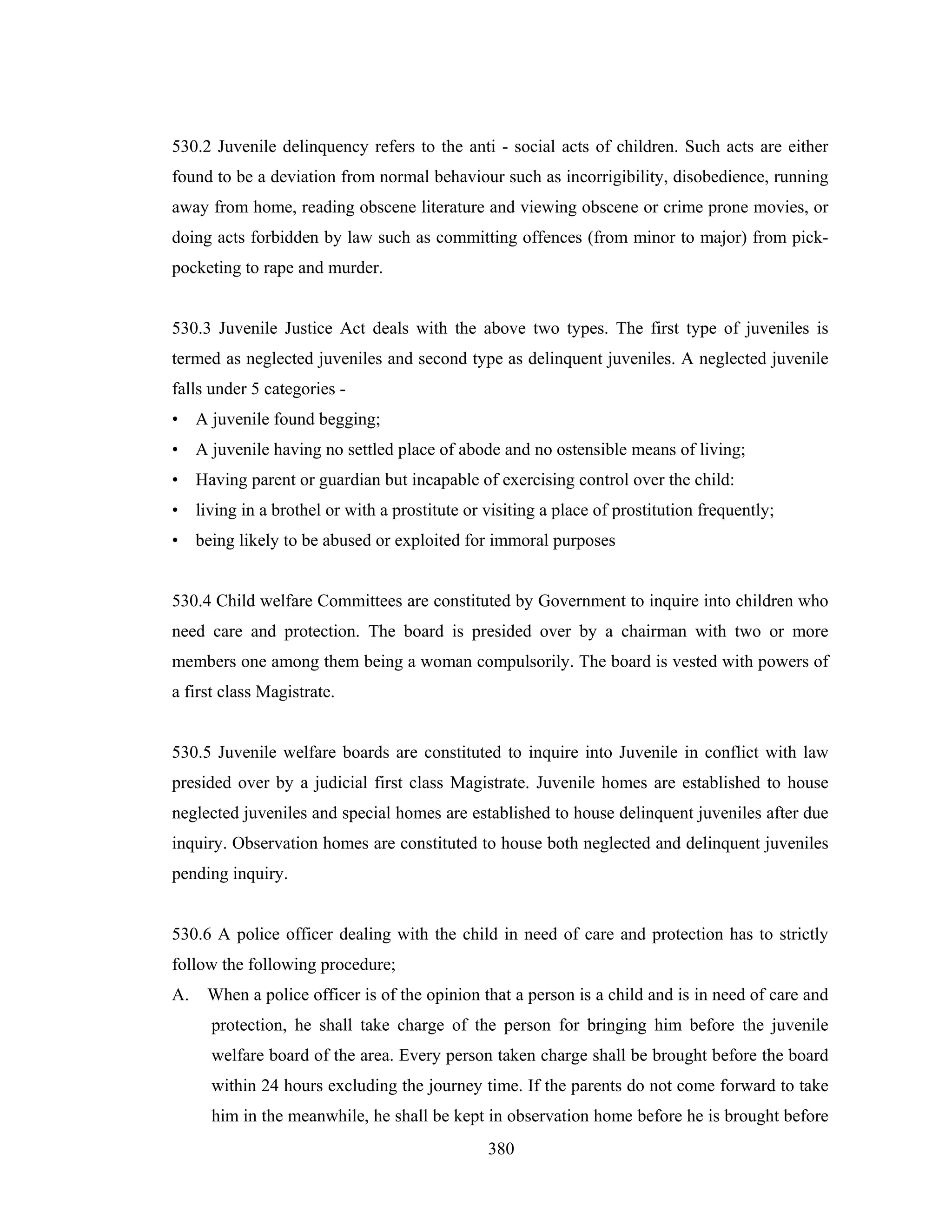 530.2 Juvenile delinquency refers to the anti - social acts of children. Such acts are either
found to be a deviation from normal behaviour such as incorrigibility, disobedience, running
away from home, reading obscene literature and viewing obscene or crime prone movies, or
doing acts forbidden by law such as committing offences (from minor to major) from pickpocketing to rape and murder.

530.3 Juvenile Justice Act deals with the above two types. The first type of juveniles is
termed as neglected juveniles and second type as delinquent juveniles. A neglected juvenile
falls under 5 categories • A juvenile found begging;
• A juvenile having no settled place of abode and no ostensible means of living;
• Having parent or guardian but incapable of exercising control over the child:
•

living in a brothel or with a prostitute or visiting a place of prostitution frequently;

• being likely to be abused or exploited for immoral purposes

530.4 Child welfare Committees are constituted by Government to inquire into children who
need care and protection. The board is presided over by a chairman with two or more
members one among them being a woman compulsorily. The board is vested with powers of
a first class Magistrate.

530.5 Juvenile welfare boards are constituted to inquire into Juvenile in conflict with law
presided over by a judicial first class Magistrate. Juvenile homes are established to house
neglected juveniles and special homes are established to house delinquent juveniles after due
inquiry. Observation homes are constituted to house both neglected and delinquent juveniles
pending inquiry.

530.6 A police officer dealing with the child in need of care and protection has to strictly
follow the following procedure;
A.

When a police officer is of the opinion that a person is a child and is in need of care and
protection, he shall take charge of the person for bringing him before the juvenile
welfare board of the area. Every person taken charge shall be brought before the board
within 24 hours excluding the journey time. If the parents do not come forward to take
him in the meanwhile, he shall be kept in observation home before he is brought before
380

 