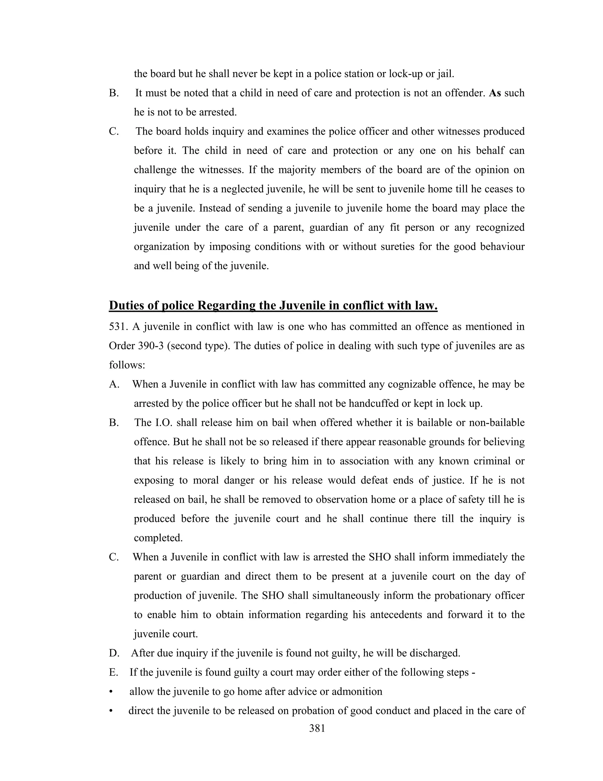 the board but he shall never be kept in a police station or lock-up or jail.
B.

It must be noted that a child in need of care and protection is not an offender. As such
he is not to be arrested.

C.

The board holds inquiry and examines the police officer and other witnesses produced
before it. The child in need of care and protection or any one on his behalf can
challenge the witnesses. If the majority members of the board are of the opinion on
inquiry that he is a neglected juvenile, he will be sent to juvenile home till he ceases to
be a juvenile. Instead of sending a juvenile to juvenile home the board may place the
juvenile under the care of a parent, guardian of any fit person or any recognized
organization by imposing conditions with or without sureties for the good behaviour
and well being of the juvenile.

Duties of police Regarding the Juvenile in conflict with law.
531. A juvenile in conflict with law is one who has committed an offence as mentioned in
Order 390-3 (second type). The duties of police in dealing with such type of juveniles are as
follows:
A.

When a Juvenile in conflict with law has committed any cognizable offence, he may be
arrested by the police officer but he shall not be handcuffed or kept in lock up.

B.

The I.O. shall release him on bail when offered whether it is bailable or non-bailable
offence. But he shall not be so released if there appear reasonable grounds for believing
that his release is likely to bring him in to association with any known criminal or
exposing to moral danger or his release would defeat ends of justice. If he is not
released on bail, he shall be removed to observation home or a place of safety till he is
produced before the juvenile court and he shall continue there till the inquiry is
completed.

C.

When a Juvenile in conflict with law is arrested the SHO shall inform immediately the
parent or guardian and direct them to be present at a juvenile court on the day of
production of juvenile. The SHO shall simultaneously inform the probationary officer
to enable him to obtain information regarding his antecedents and forward it to the
juvenile court.

D. After due inquiry if the juvenile is found not guilty, he will be discharged.
E. If the juvenile is found guilty a court may order either of the following steps •

allow the juvenile to go home after advice or admonition

•

direct the juvenile to be released on probation of good conduct and placed in the care of
381

 