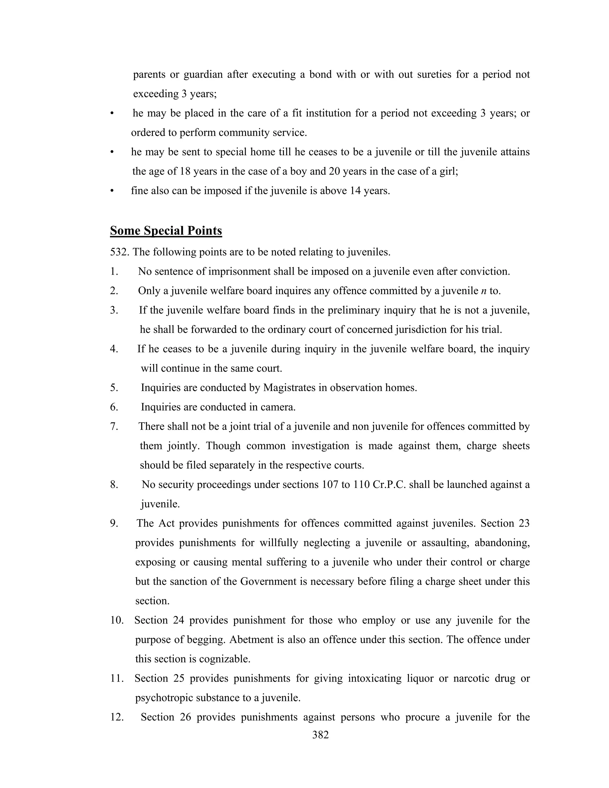 parents or guardian after executing a bond with or with out sureties for a period not
exceeding 3 years;
•

he may be placed in the care of a fit institution for a period not exceeding 3 years; or
ordered to perform community service.

•

he may be sent to special home till he ceases to be a juvenile or till the juvenile attains
the age of 18 years in the case of a boy and 20 years in the case of a girl;

•

fine also can be imposed if the juvenile is above 14 years.

Some Special Points
532. The following points are to be noted relating to juveniles.
1.

No sentence of imprisonment shall be imposed on a juvenile even after conviction.

2.

Only a juvenile welfare board inquires any offence committed by a juvenile n to.

3.

If the juvenile welfare board finds in the preliminary inquiry that he is not a juvenile,
he shall be forwarded to the ordinary court of concerned jurisdiction for his trial.

4.

If he ceases to be a juvenile during inquiry in the juvenile welfare board, the inquiry
will continue in the same court.

5.

Inquiries are conducted by Magistrates in observation homes.

6.

Inquiries are conducted in camera.

7.

There shall not be a joint trial of a juvenile and non juvenile for offences committed by
them jointly. Though common investigation is made against them, charge sheets
should be filed separately in the respective courts.

8.

No security proceedings under sections 107 to 110 Cr.P.C. shall be launched against a
juvenile.

9.

The Act provides punishments for offences committed against juveniles. Section 23
provides punishments for willfully neglecting a juvenile or assaulting, abandoning,
exposing or causing mental suffering to a juvenile who under their control or charge
but the sanction of the Government is necessary before filing a charge sheet under this
section.

10. Section 24 provides punishment for those who employ or use any juvenile for the
purpose of begging. Abetment is also an offence under this section. The offence under
this section is cognizable.
11. Section 25 provides punishments for giving intoxicating liquor or narcotic drug or
psychotropic substance to a juvenile.
12.

Section 26 provides punishments against persons who procure a juvenile for the
382

 