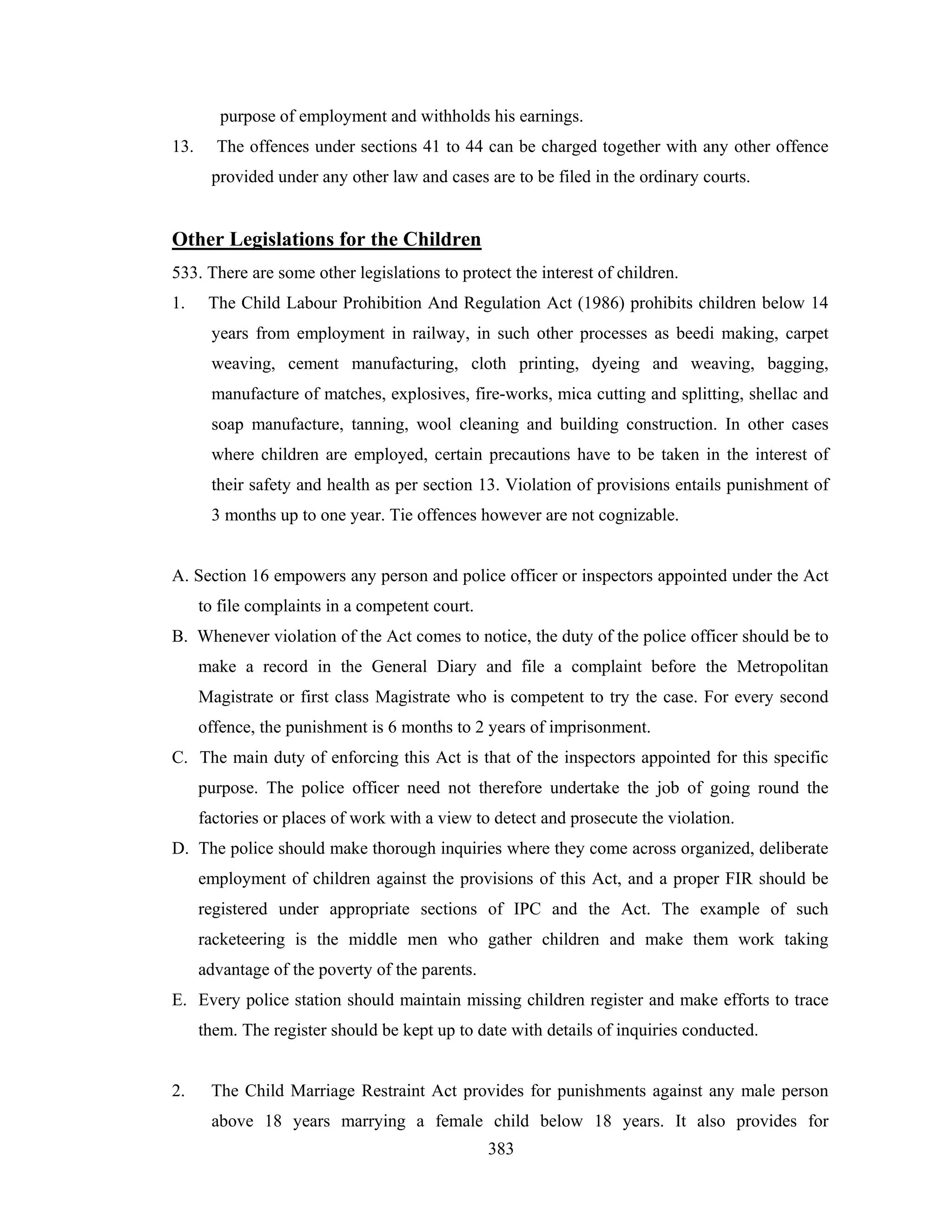 purpose of employment and withholds his earnings.
13.

The offences under sections 41 to 44 can be charged together with any other offence
provided under any other law and cases are to be filed in the ordinary courts.

Other Legislations for the Children
533. There are some other legislations to protect the interest of children.
1.

The Child Labour Prohibition And Regulation Act (1986) prohibits children below 14
years from employment in railway, in such other processes as beedi making, carpet
weaving, cement manufacturing, cloth printing, dyeing and weaving, bagging,
manufacture of matches, explosives, fire-works, mica cutting and splitting, shellac and
soap manufacture, tanning, wool cleaning and building construction. In other cases
where children are employed, certain precautions have to be taken in the interest of
their safety and health as per section 13. Violation of provisions entails punishment of
3 months up to one year. Tie offences however are not cognizable.

A. Section 16 empowers any person and police officer or inspectors appointed under the Act
to file complaints in a competent court.
B. Whenever violation of the Act comes to notice, the duty of the police officer should be to
make a record in the General Diary and file a complaint before the Metropolitan
Magistrate or first class Magistrate who is competent to try the case. For every second
offence, the punishment is 6 months to 2 years of imprisonment.
C. The main duty of enforcing this Act is that of the inspectors appointed for this specific
purpose. The police officer need not therefore undertake the job of going round the
factories or places of work with a view to detect and prosecute the violation.
D. The police should make thorough inquiries where they come across organized, deliberate
employment of children against the provisions of this Act, and a proper FIR should be
registered under appropriate sections of IPC and the Act. The example of such
racketeering is the middle men who gather children and make them work taking
advantage of the poverty of the parents.
E. Every police station should maintain missing children register and make efforts to trace
them. The register should be kept up to date with details of inquiries conducted.

2.

The Child Marriage Restraint Act provides for punishments against any male person
above 18 years marrying a female child below 18 years. It also provides for
383

 