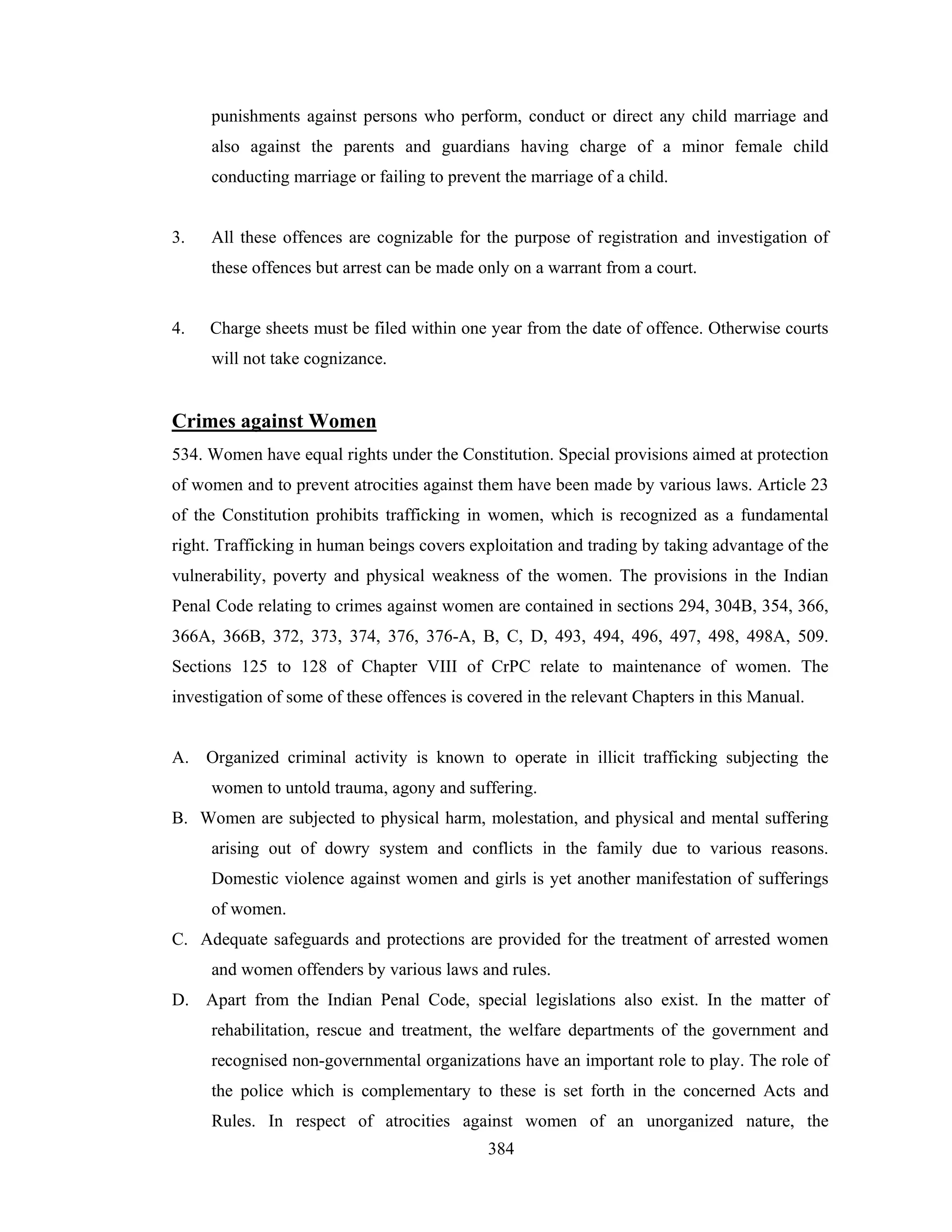 punishments against persons who perform, conduct or direct any child marriage and
also against the parents and guardians having charge of a minor female child
conducting marriage or failing to prevent the marriage of a child.

3.

All these offences are cognizable for the purpose of registration and investigation of
these offences but arrest can be made only on a warrant from a court.

4.

Charge sheets must be filed within one year from the date of offence. Otherwise courts
will not take cognizance.

Crimes against Women
534. Women have equal rights under the Constitution. Special provisions aimed at protection
of women and to prevent atrocities against them have been made by various laws. Article 23
of the Constitution prohibits trafficking in women, which is recognized as a fundamental
right. Trafficking in human beings covers exploitation and trading by taking advantage of the
vulnerability, poverty and physical weakness of the women. The provisions in the Indian
Penal Code relating to crimes against women are contained in sections 294, 304B, 354, 366,
366A, 366B, 372, 373, 374, 376, 376-A, B, C, D, 493, 494, 496, 497, 498, 498A, 509.
Sections 125 to 128 of Chapter VIII of CrPC relate to maintenance of women. The
investigation of some of these offences is covered in the relevant Chapters in this Manual.

A. Organized criminal activity is known to operate in illicit trafficking subjecting the
women to untold trauma, agony and suffering.
B. Women are subjected to physical harm, molestation, and physical and mental suffering
arising out of dowry system and conflicts in the family due to various reasons.
Domestic violence against women and girls is yet another manifestation of sufferings
of women.
C. Adequate safeguards and protections are provided for the treatment of arrested women
and women offenders by various laws and rules.
D. Apart from the Indian Penal Code, special legislations also exist. In the matter of
rehabilitation, rescue and treatment, the welfare departments of the government and
recognised non-governmental organizations have an important role to play. The role of
the police which is complementary to these is set forth in the concerned Acts and
Rules. In respect of atrocities against women of an unorganized nature, the
384

 