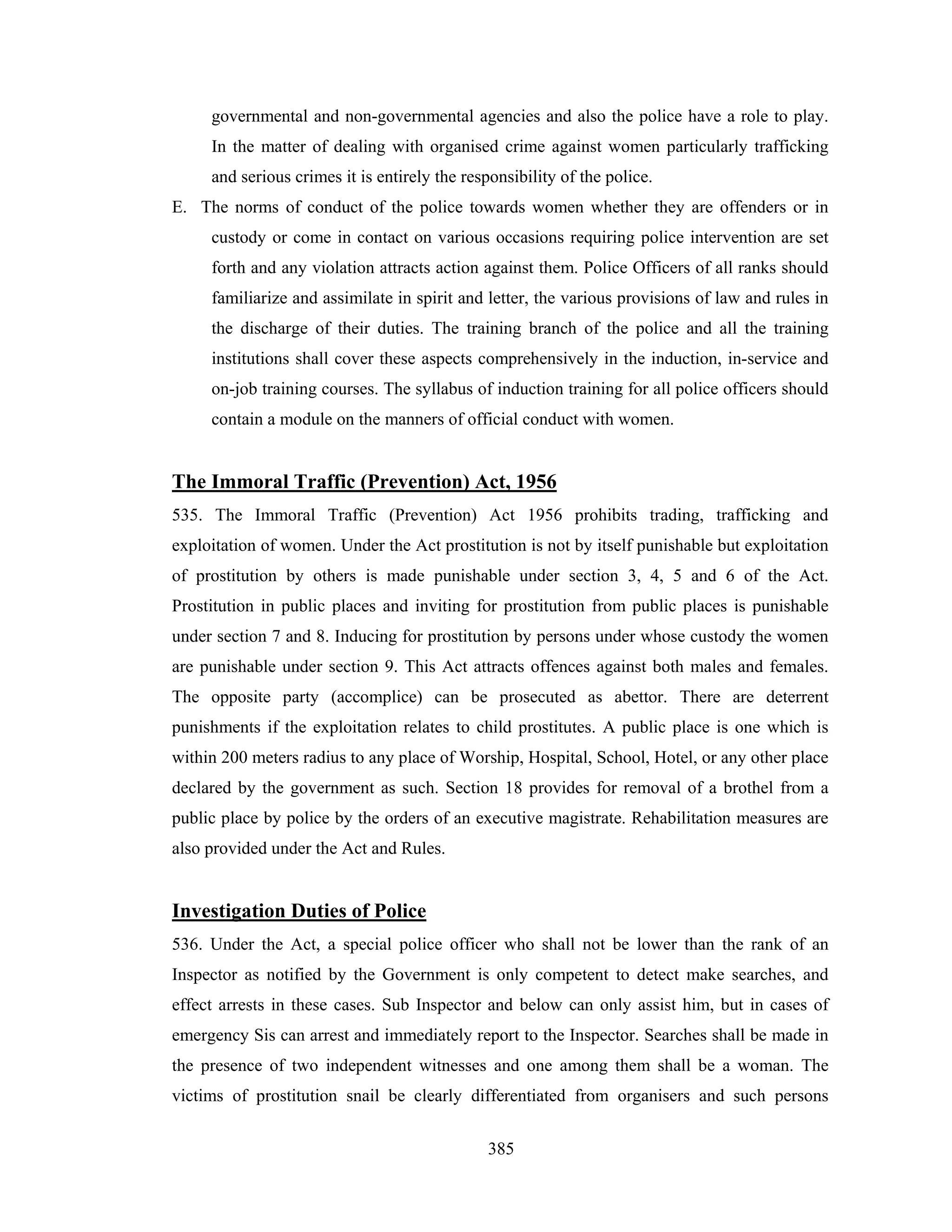 governmental and non-governmental agencies and also the police have a role to play.
In the matter of dealing with organised crime against women particularly trafficking
and serious crimes it is entirely the responsibility of the police.
E. The norms of conduct of the police towards women whether they are offenders or in
custody or come in contact on various occasions requiring police intervention are set
forth and any violation attracts action against them. Police Officers of all ranks should
familiarize and assimilate in spirit and letter, the various provisions of law and rules in
the discharge of their duties. The training branch of the police and all the training
institutions shall cover these aspects comprehensively in the induction, in-service and
on-job training courses. The syllabus of induction training for all police officers should
contain a module on the manners of official conduct with women.

The Immoral Traffic (Prevention) Act, 1956
535. The Immoral Traffic (Prevention) Act 1956 prohibits trading, trafficking and
exploitation of women. Under the Act prostitution is not by itself punishable but exploitation
of prostitution by others is made punishable under section 3, 4, 5 and 6 of the Act.
Prostitution in public places and inviting for prostitution from public places is punishable
under section 7 and 8. Inducing for prostitution by persons under whose custody the women
are punishable under section 9. This Act attracts offences against both males and females.
The opposite party (accomplice) can be prosecuted as abettor. There are deterrent
punishments if the exploitation relates to child prostitutes. A public place is one which is
within 200 meters radius to any place of Worship, Hospital, School, Hotel, or any other place
declared by the government as such. Section 18 provides for removal of a brothel from a
public place by police by the orders of an executive magistrate. Rehabilitation measures are
also provided under the Act and Rules.

Investigation Duties of Police
536. Under the Act, a special police officer who shall not be lower than the rank of an
Inspector as notified by the Government is only competent to detect make searches, and
effect arrests in these cases. Sub Inspector and below can only assist him, but in cases of
emergency Sis can arrest and immediately report to the Inspector. Searches shall be made in
the presence of two independent witnesses and one among them shall be a woman. The
victims of prostitution snail be clearly differentiated from organisers and such persons
385

 