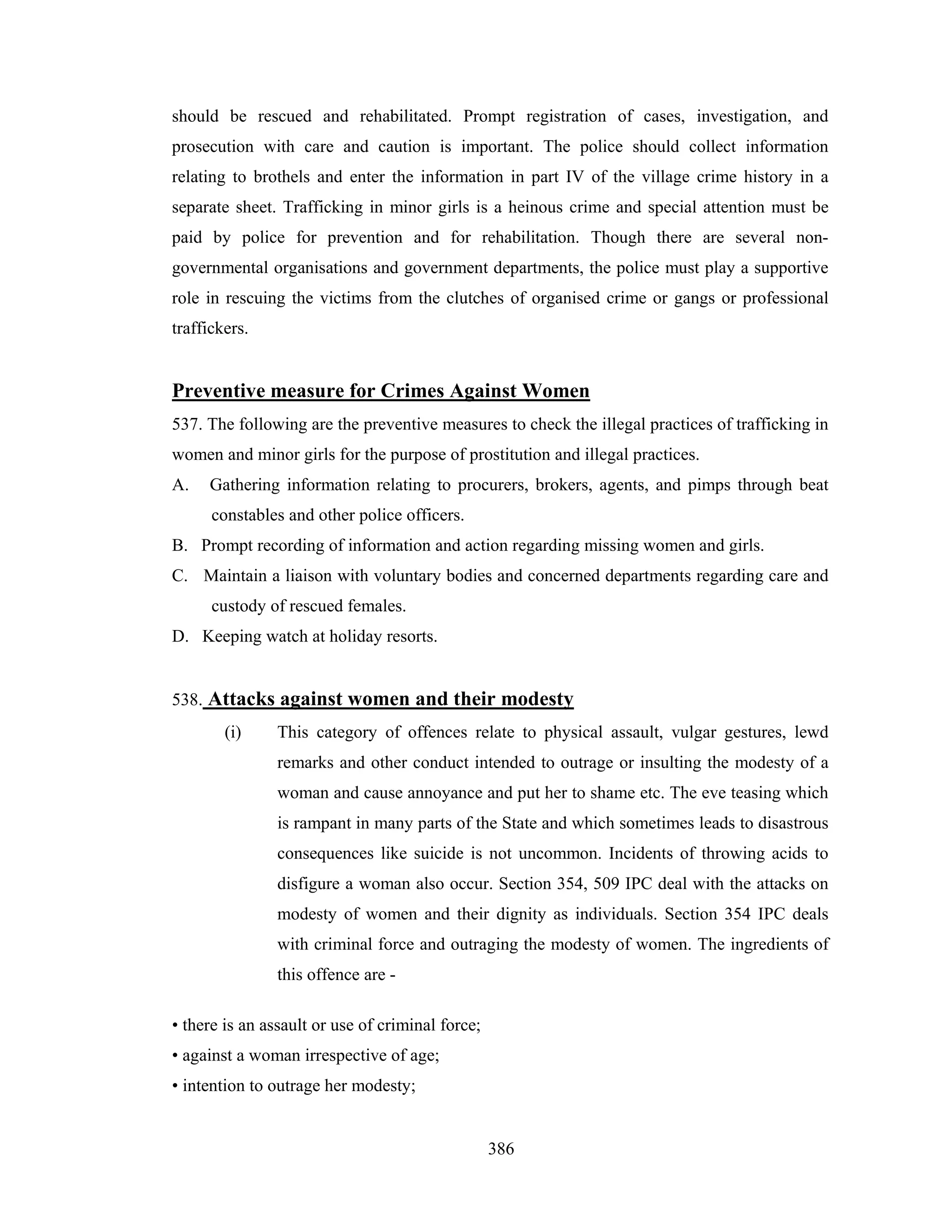 should be rescued and rehabilitated. Prompt registration of cases, investigation, and
prosecution with care and caution is important. The police should collect information
relating to brothels and enter the information in part IV of the village crime history in a
separate sheet. Trafficking in minor girls is a heinous crime and special attention must be
paid by police for prevention and for rehabilitation. Though there are several nongovernmental organisations and government departments, the police must play a supportive
role in rescuing the victims from the clutches of organised crime or gangs or professional
traffickers.

Preventive measure for Crimes Against Women
537. The following are the preventive measures to check the illegal practices of trafficking in
women and minor girls for the purpose of prostitution and illegal practices.
A.

Gathering information relating to procurers, brokers, agents, and pimps through beat
constables and other police officers.

B. Prompt recording of information and action regarding missing women and girls.
C. Maintain a liaison with voluntary bodies and concerned departments regarding care and
custody of rescued females.
D. Keeping watch at holiday resorts.

538. Attacks against women and their modesty
(i)

This category of offences relate to physical assault, vulgar gestures, lewd
remarks and other conduct intended to outrage or insulting the modesty of a
woman and cause annoyance and put her to shame etc. The eve teasing which
is rampant in many parts of the State and which sometimes leads to disastrous
consequences like suicide is not uncommon. Incidents of throwing acids to
disfigure a woman also occur. Section 354, 509 IPC deal with the attacks on
modesty of women and their dignity as individuals. Section 354 IPC deals
with criminal force and outraging the modesty of women. The ingredients of
this offence are -

• there is an assault or use of criminal force;
• against a woman irrespective of age;
• intention to outrage her modesty;

386

 