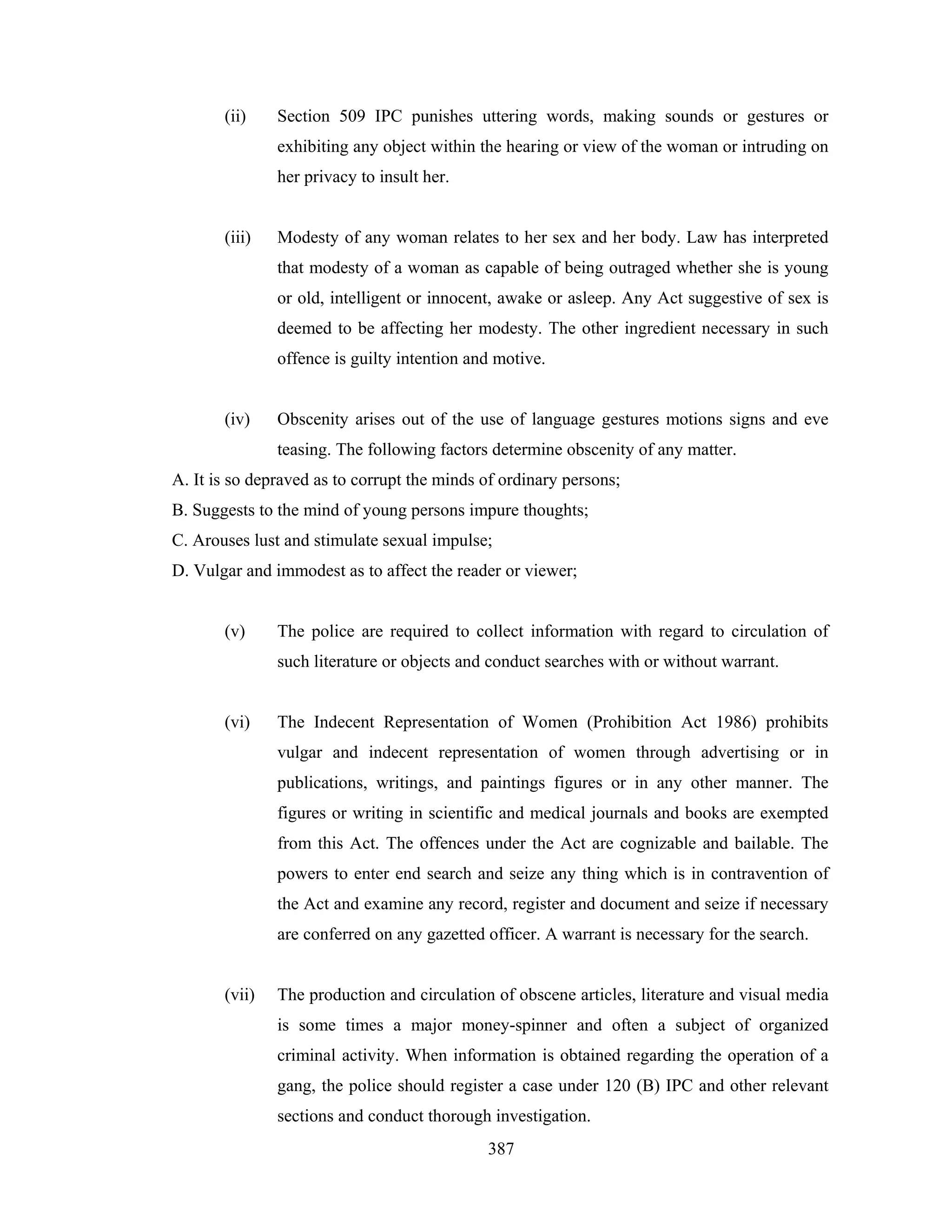 (ii)

Section 509 IPC punishes uttering words, making sounds or gestures or
exhibiting any object within the hearing or view of the woman or intruding on
her privacy to insult her.

(iii)

Modesty of any woman relates to her sex and her body. Law has interpreted
that modesty of a woman as capable of being outraged whether she is young
or old, intelligent or innocent, awake or asleep. Any Act suggestive of sex is
deemed to be affecting her modesty. The other ingredient necessary in such
offence is guilty intention and motive.

(iv)

Obscenity arises out of the use of language gestures motions signs and eve
teasing. The following factors determine obscenity of any matter.

A. It is so depraved as to corrupt the minds of ordinary persons;
B. Suggests to the mind of young persons impure thoughts;
C. Arouses lust and stimulate sexual impulse;
D. Vulgar and immodest as to affect the reader or viewer;

(v)

The police are required to collect information with regard to circulation of
such literature or objects and conduct searches with or without warrant.

(vi)

The Indecent Representation of Women (Prohibition Act 1986) prohibits
vulgar and indecent representation of women through advertising or in
publications, writings, and paintings figures or in any other manner. The
figures or writing in scientific and medical journals and books are exempted
from this Act. The offences under the Act are cognizable and bailable. The
powers to enter end search and seize any thing which is in contravention of
the Act and examine any record, register and document and seize if necessary
are conferred on any gazetted officer. A warrant is necessary for the search.

(vii)

The production and circulation of obscene articles, literature and visual media
is some times a major money-spinner and often a subject of organized
criminal activity. When information is obtained regarding the operation of a
gang, the police should register a case under 120 (B) IPC and other relevant
sections and conduct thorough investigation.
387

 