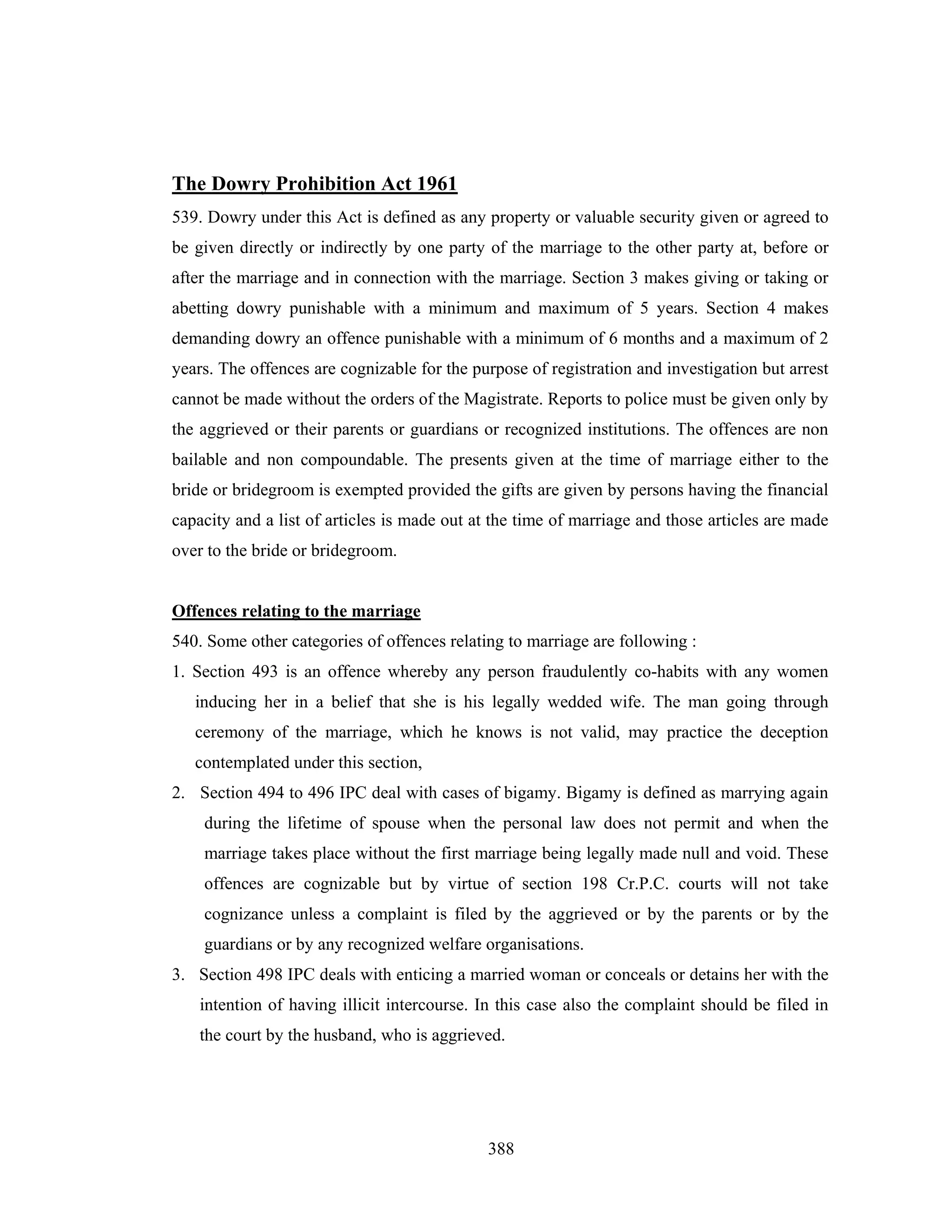 The Dowry Prohibition Act 1961
539. Dowry under this Act is defined as any property or valuable security given or agreed to
be given directly or indirectly by one party of the marriage to the other party at, before or
after the marriage and in connection with the marriage. Section 3 makes giving or taking or
abetting dowry punishable with a minimum and maximum of 5 years. Section 4 makes
demanding dowry an offence punishable with a minimum of 6 months and a maximum of 2
years. The offences are cognizable for the purpose of registration and investigation but arrest
cannot be made without the orders of the Magistrate. Reports to police must be given only by
the aggrieved or their parents or guardians or recognized institutions. The offences are non
bailable and non compoundable. The presents given at the time of marriage either to the
bride or bridegroom is exempted provided the gifts are given by persons having the financial
capacity and a list of articles is made out at the time of marriage and those articles are made
over to the bride or bridegroom.

Offences relating to the marriage
540. Some other categories of offences relating to marriage are following :
1. Section 493 is an offence whereby any person fraudulently co-habits with any women
inducing her in a belief that she is his legally wedded wife. The man going through
ceremony of the marriage, which he knows is not valid, may practice the deception
contemplated under this section,
2. Section 494 to 496 IPC deal with cases of bigamy. Bigamy is defined as marrying again
during the lifetime of spouse when the personal law does not permit and when the
marriage takes place without the first marriage being legally made null and void. These
offences are cognizable but by virtue of section 198 Cr.P.C. courts will not take
cognizance unless a complaint is filed by the aggrieved or by the parents or by the
guardians or by any recognized welfare organisations.
3. Section 498 IPC deals with enticing a married woman or conceals or detains her with the
intention of having illicit intercourse. In this case also the complaint should be filed in
the court by the husband, who is aggrieved.

388

 