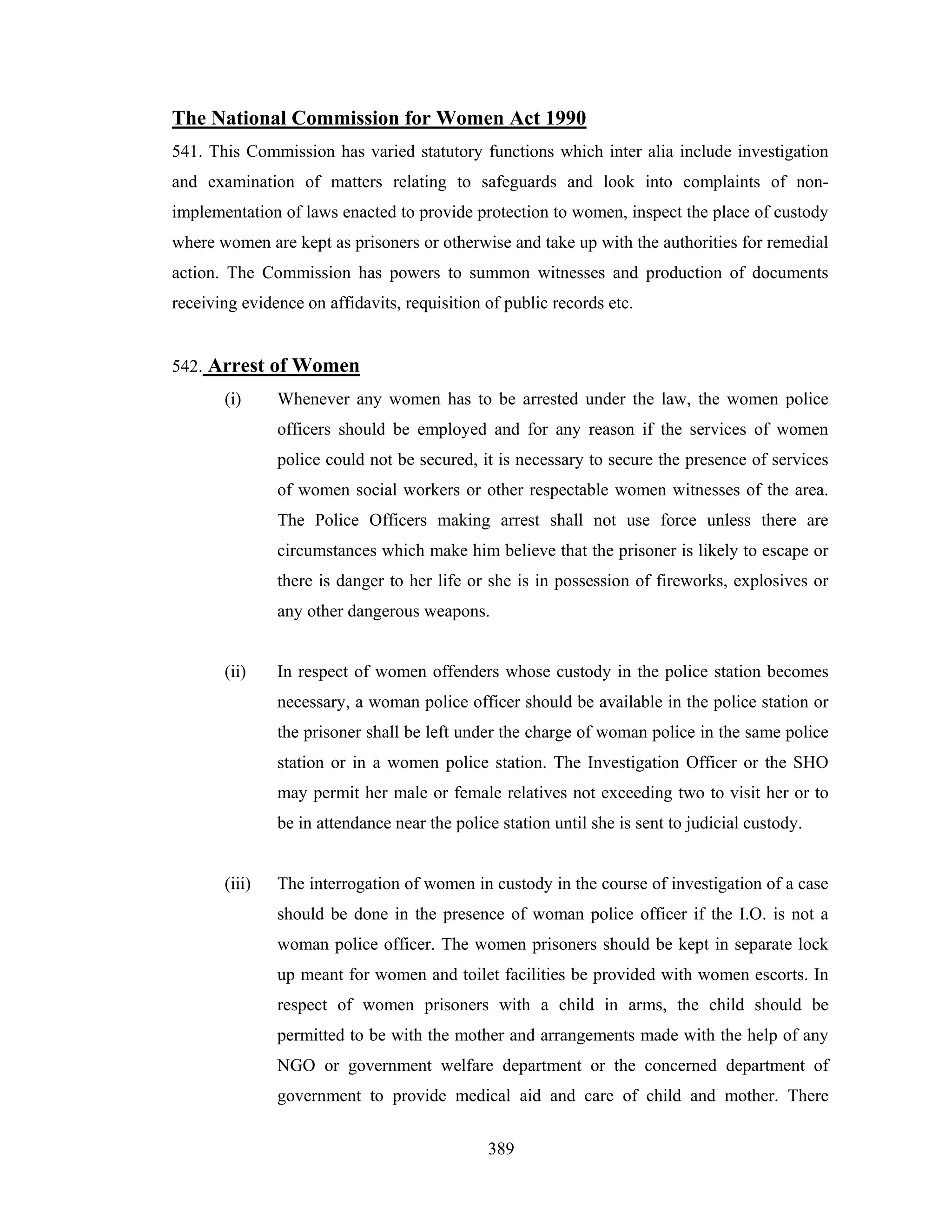 The National Commission for Women Act 1990
541. This Commission has varied statutory functions which inter alia include investigation
and examination of matters relating to safeguards and look into complaints of nonimplementation of laws enacted to provide protection to women, inspect the place of custody
where women are kept as prisoners or otherwise and take up with the authorities for remedial
action. The Commission has powers to summon witnesses and production of documents
receiving evidence on affidavits, requisition of public records etc.

542. Arrest of Women
(i)

Whenever any women has to be arrested under the law, the women police
officers should be employed and for any reason if the services of women
police could not be secured, it is necessary to secure the presence of services
of women social workers or other respectable women witnesses of the area.
The Police Officers making arrest shall not use force unless there are
circumstances which make him believe that the prisoner is likely to escape or
there is danger to her life or she is in possession of fireworks, explosives or
any other dangerous weapons.

(ii)

In respect of women offenders whose custody in the police station becomes
necessary, a woman police officer should be available in the police station or
the prisoner shall be left under the charge of woman police in the same police
station or in a women police station. The Investigation Officer or the SHO
may permit her male or female relatives not exceeding two to visit her or to
be in attendance near the police station until she is sent to judicial custody.

(iii)

The interrogation of women in custody in the course of investigation of a case
should be done in the presence of woman police officer if the I.O. is not a
woman police officer. The women prisoners should be kept in separate lock
up meant for women and toilet facilities be provided with women escorts. In
respect of women prisoners with a child in arms, the child should be
permitted to be with the mother and arrangements made with the help of any
NGO or government welfare department or the concerned department of
government to provide medical aid and care of child and mother. There
389

 