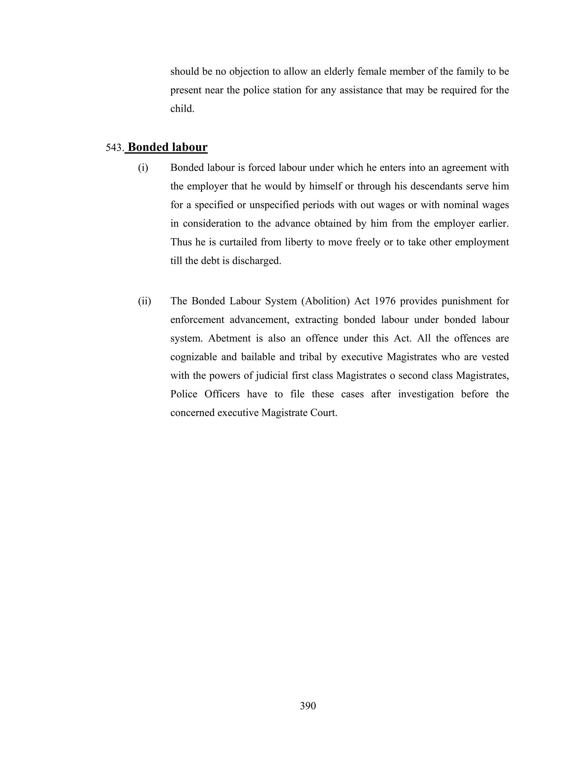 should be no objection to allow an elderly female member of the family to be
present near the police station for any assistance that may be required for the
child.

543. Bonded labour
(i)

Bonded labour is forced labour under which he enters into an agreement with
the employer that he would by himself or through his descendants serve him
for a specified or unspecified periods with out wages or with nominal wages
in consideration to the advance obtained by him from the employer earlier.
Thus he is curtailed from liberty to move freely or to take other employment
till the debt is discharged.

(ii)

The Bonded Labour System (Abolition) Act 1976 provides punishment for
enforcement advancement, extracting bonded labour under bonded labour
system. Abetment is also an offence under this Act. All the offences are
cognizable and bailable and tribal by executive Magistrates who are vested
with the powers of judicial first class Magistrates o second class Magistrates,
Police Officers have to file these cases after investigation before the
concerned executive Magistrate Court.

390

 