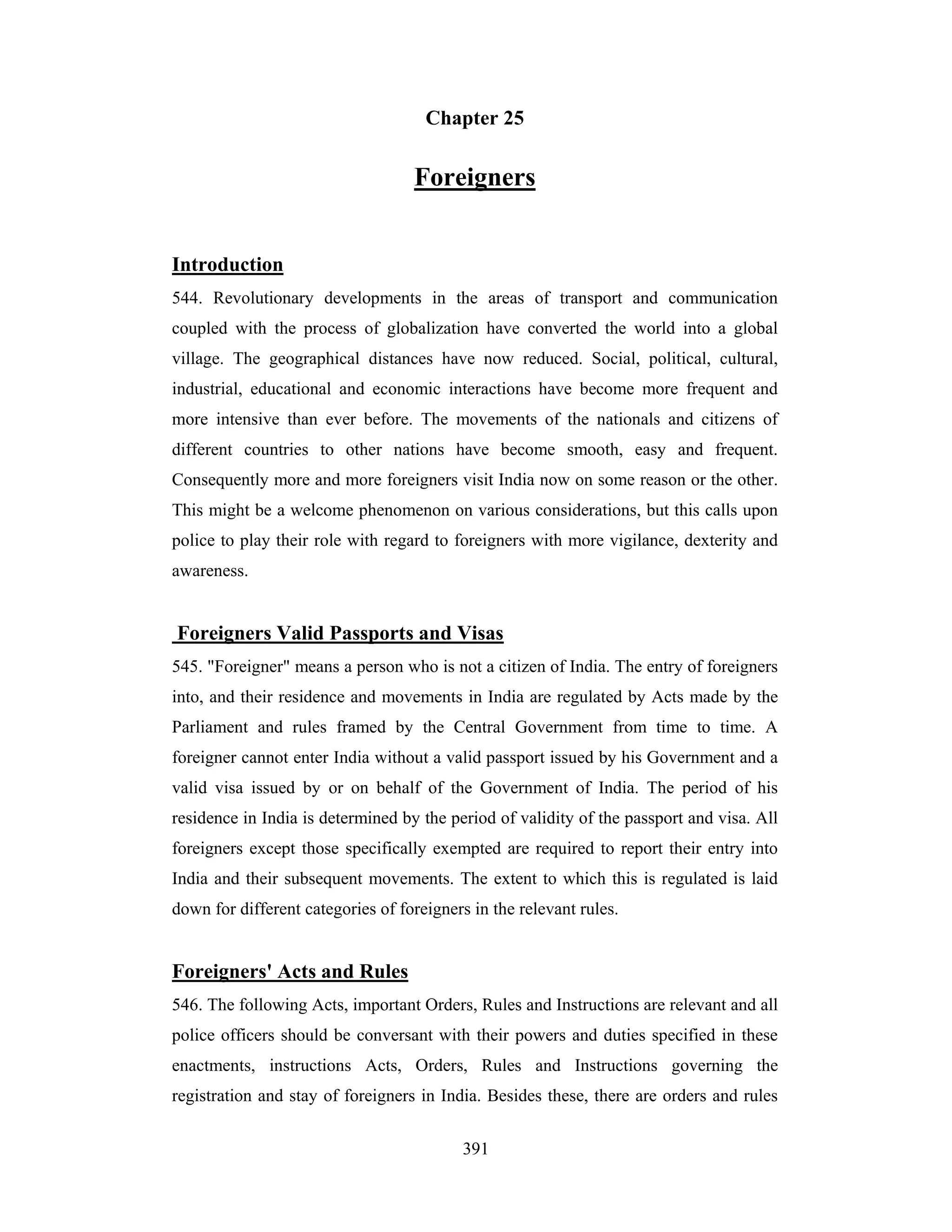 Chapter 25

Foreigners
Introduction
544. Revolutionary developments in the areas of transport and communication
coupled with the process of globalization have converted the world into a global
village. The geographical distances have now reduced. Social, political, cultural,
industrial, educational and economic interactions have become more frequent and
more intensive than ever before. The movements of the nationals and citizens of
different countries to other nations have become smooth, easy and frequent.
Consequently more and more foreigners visit India now on some reason or the other.
This might be a welcome phenomenon on various considerations, but this calls upon
police to play their role with regard to foreigners with more vigilance, dexterity and
awareness.

Foreigners Valid Passports and Visas
545. "Foreigner" means a person who is not a citizen of India. The entry of foreigners
into, and their residence and movements in India are regulated by Acts made by the
Parliament and rules framed by the Central Government from time to time. A
foreigner cannot enter India without a valid passport issued by his Government and a
valid visa issued by or on behalf of the Government of India. The period of his
residence in India is determined by the period of validity of the passport and visa. All
foreigners except those specifically exempted are required to report their entry into
India and their subsequent movements. The extent to which this is regulated is laid
down for different categories of foreigners in the relevant rules.

Foreigners' Acts and Rules
546. The following Acts, important Orders, Rules and Instructions are relevant and all
police officers should be conversant with their powers and duties specified in these
enactments, instructions Acts, Orders, Rules and Instructions governing the
registration and stay of foreigners in India. Besides these, there are orders and rules
391

 