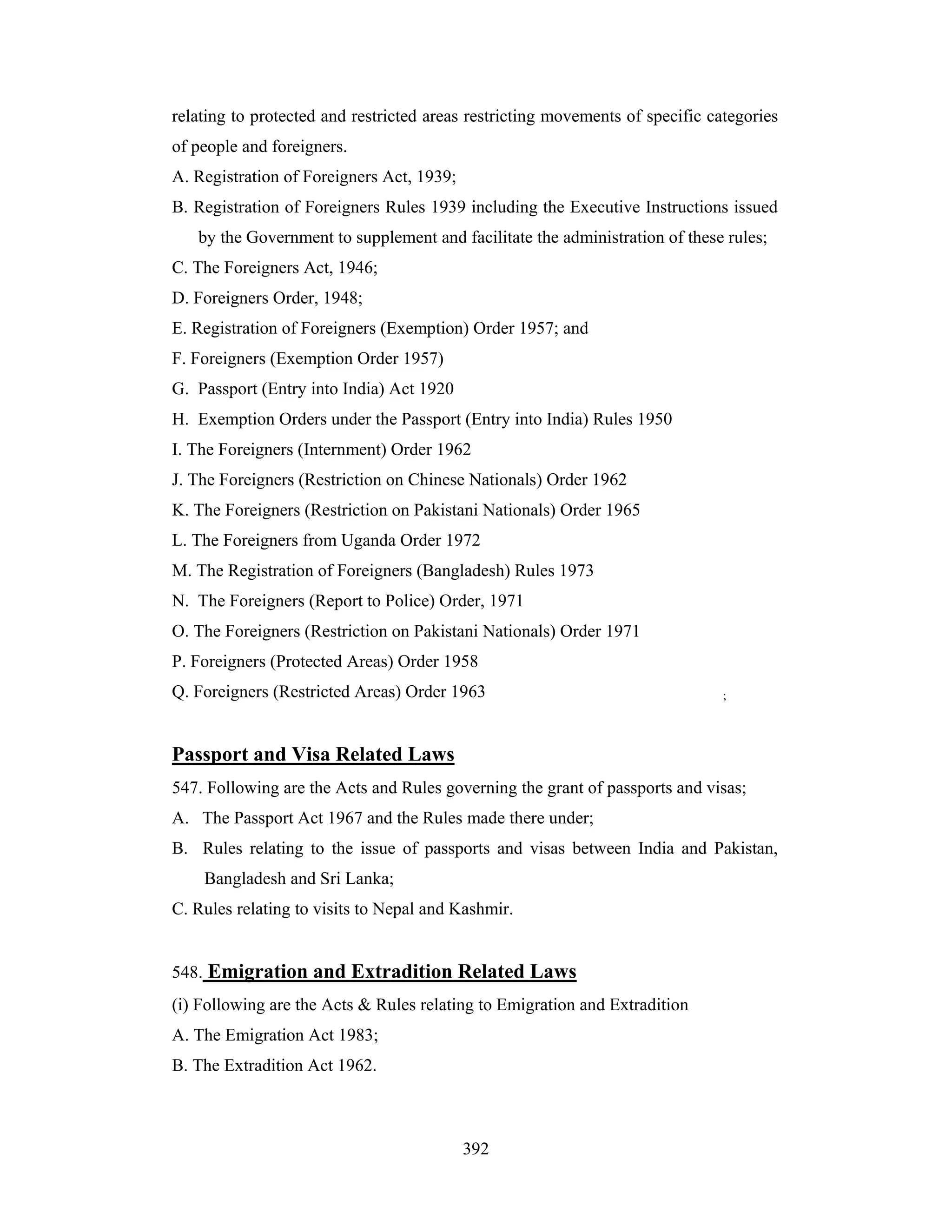 relating to protected and restricted areas restricting movements of specific categories
of people and foreigners.
A. Registration of Foreigners Act, 1939;
B. Registration of Foreigners Rules 1939 including the Executive Instructions issued
by the Government to supplement and facilitate the administration of these rules;
C. The Foreigners Act, 1946;
D. Foreigners Order, 1948;
E. Registration of Foreigners (Exemption) Order 1957; and
F. Foreigners (Exemption Order 1957)
G. Passport (Entry into India) Act 1920
H. Exemption Orders under the Passport (Entry into India) Rules 1950
I. The Foreigners (Internment) Order 1962
J. The Foreigners (Restriction on Chinese Nationals) Order 1962
K. The Foreigners (Restriction on Pakistani Nationals) Order 1965
L. The Foreigners from Uganda Order 1972
M. The Registration of Foreigners (Bangladesh) Rules 1973
N. The Foreigners (Report to Police) Order, 1971
O. The Foreigners (Restriction on Pakistani Nationals) Order 1971
P. Foreigners (Protected Areas) Order 1958
Q. Foreigners (Restricted Areas) Order 1963

;

Passport and Visa Related Laws
547. Following are the Acts and Rules governing the grant of passports and visas;
A. The Passport Act 1967 and the Rules made there under;
B. Rules relating to the issue of passports and visas between India and Pakistan,
Bangladesh and Sri Lanka;
C. Rules relating to visits to Nepal and Kashmir.

548. Emigration and Extradition Related Laws
(i) Following are the Acts & Rules relating to Emigration and Extradition
A. The Emigration Act 1983;
B. The Extradition Act 1962.

392

 