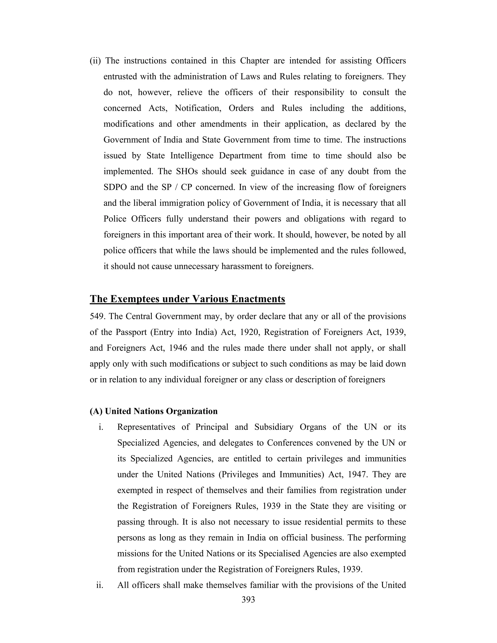 (ii) The instructions contained in this Chapter are intended for assisting Officers
entrusted with the administration of Laws and Rules relating to foreigners. They
do not, however, relieve the officers of their responsibility to consult the
concerned Acts, Notification, Orders and Rules including the additions,
modifications and other amendments in their application, as declared by the
Government of India and State Government from time to time. The instructions
issued by State Intelligence Department from time to time should also be
implemented. The SHOs should seek guidance in case of any doubt from the
SDPO and the SP / CP concerned. In view of the increasing flow of foreigners
and the liberal immigration policy of Government of India, it is necessary that all
Police Officers fully understand their powers and obligations with regard to
foreigners in this important area of their work. It should, however, be noted by all
police officers that while the laws should be implemented and the rules followed,
it should not cause unnecessary harassment to foreigners.

The Exemptees under Various Enactments
549. The Central Government may, by order declare that any or all of the provisions
of the Passport (Entry into India) Act, 1920, Registration of Foreigners Act, 1939,
and Foreigners Act, 1946 and the rules made there under shall not apply, or shall
apply only with such modifications or subject to such conditions as may be laid down
or in relation to any individual foreigner or any class or description of foreigners

(A) United Nations Organization
i.

Representatives of Principal and Subsidiary Organs of the UN or its
Specialized Agencies, and delegates to Conferences convened by the UN or
its Specialized Agencies, are entitled to certain privileges and immunities
under the United Nations (Privileges and Immunities) Act, 1947. They are
exempted in respect of themselves and their families from registration under
the Registration of Foreigners Rules, 1939 in the State they are visiting or
passing through. It is also not necessary to issue residential permits to these
persons as long as they remain in India on official business. The performing
missions for the United Nations or its Specialised Agencies are also exempted
from registration under the Registration of Foreigners Rules, 1939.

ii.

All officers shall make themselves familiar with the provisions of the United
393

 