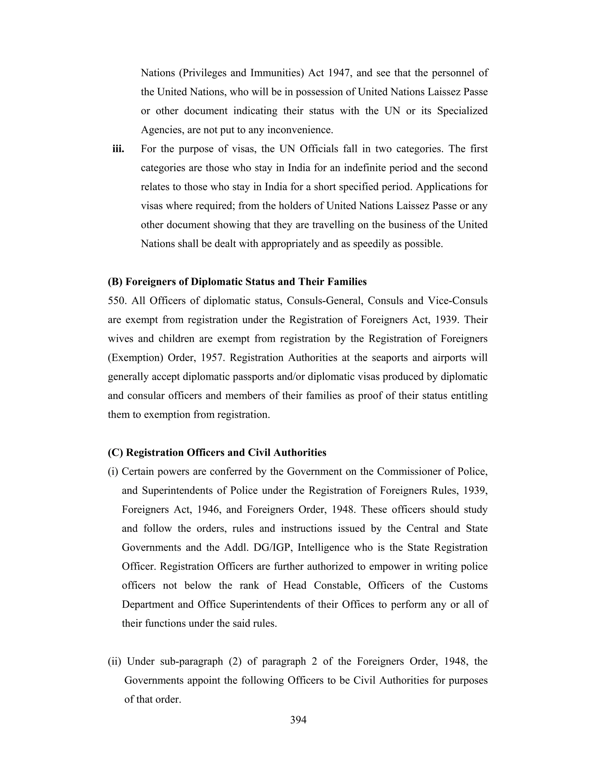 Nations (Privileges and Immunities) Act 1947, and see that the personnel of
the United Nations, who will be in possession of United Nations Laissez Passe
or other document indicating their status with the UN or its Specialized
Agencies, are not put to any inconvenience.
iii.

For the purpose of visas, the UN Officials fall in two categories. The first
categories are those who stay in India for an indefinite period and the second
relates to those who stay in India for a short specified period. Applications for
visas where required; from the holders of United Nations Laissez Passe or any
other document showing that they are travelling on the business of the United
Nations shall be dealt with appropriately and as speedily as possible.

(B) Foreigners of Diplomatic Status and Their Families
550. All Officers of diplomatic status, Consuls-General, Consuls and Vice-Consuls
are exempt from registration under the Registration of Foreigners Act, 1939. Their
wives and children are exempt from registration by the Registration of Foreigners
(Exemption) Order, 1957. Registration Authorities at the seaports and airports will
generally accept diplomatic passports and/or diplomatic visas produced by diplomatic
and consular officers and members of their families as proof of their status entitling
them to exemption from registration.

(C) Registration Officers and Civil Authorities
(i) Certain powers are conferred by the Government on the Commissioner of Police,
and Superintendents of Police under the Registration of Foreigners Rules, 1939,
Foreigners Act, 1946, and Foreigners Order, 1948. These officers should study
and follow the orders, rules and instructions issued by the Central and State
Governments and the Addl. DG/IGP, Intelligence who is the State Registration
Officer. Registration Officers are further authorized to empower in writing police
officers not below the rank of Head Constable, Officers of the Customs
Department and Office Superintendents of their Offices to perform any or all of
their functions under the said rules.

(ii) Under sub-paragraph (2) of paragraph 2 of the Foreigners Order, 1948, the
Governments appoint the following Officers to be Civil Authorities for purposes
of that order.
394

 
