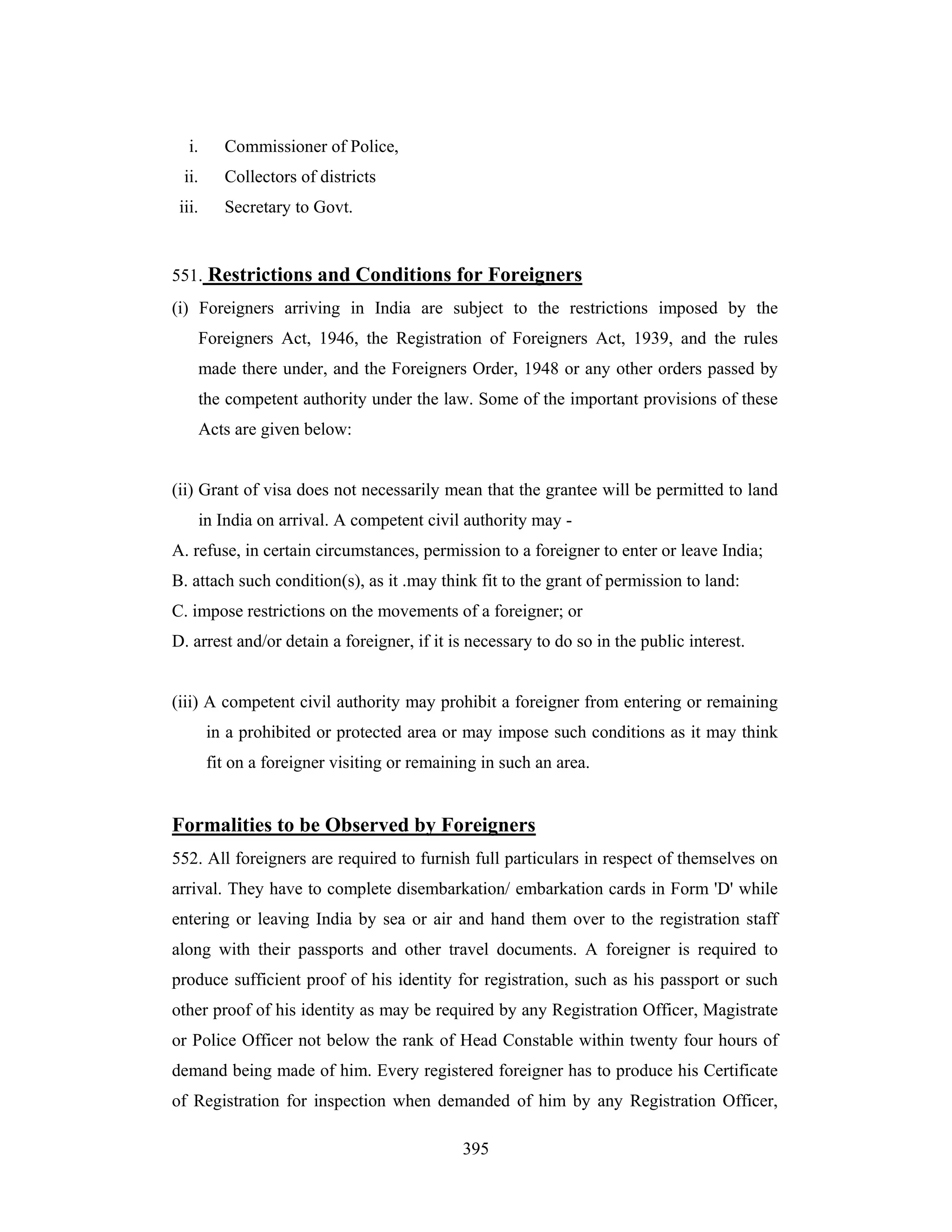 i.

Commissioner of Police,

ii.

Collectors of districts

iii.

Secretary to Govt.

551. Restrictions and Conditions for Foreigners
(i) Foreigners arriving in India are subject to the restrictions imposed by the
Foreigners Act, 1946, the Registration of Foreigners Act, 1939, and the rules
made there under, and the Foreigners Order, 1948 or any other orders passed by
the competent authority under the law. Some of the important provisions of these
Acts are given below:

(ii) Grant of visa does not necessarily mean that the grantee will be permitted to land
in India on arrival. A competent civil authority may A. refuse, in certain circumstances, permission to a foreigner to enter or leave India;
B. attach such condition(s), as it .may think fit to the grant of permission to land:
C. impose restrictions on the movements of a foreigner; or
D. arrest and/or detain a foreigner, if it is necessary to do so in the public interest.

(iii) A competent civil authority may prohibit a foreigner from entering or remaining
in a prohibited or protected area or may impose such conditions as it may think
fit on a foreigner visiting or remaining in such an area.

Formalities to be Observed by Foreigners
552. All foreigners are required to furnish full particulars in respect of themselves on
arrival. They have to complete disembarkation/ embarkation cards in Form 'D' while
entering or leaving India by sea or air and hand them over to the registration staff
along with their passports and other travel documents. A foreigner is required to
produce sufficient proof of his identity for registration, such as his passport or such
other proof of his identity as may be required by any Registration Officer, Magistrate
or Police Officer not below the rank of Head Constable within twenty four hours of
demand being made of him. Every registered foreigner has to produce his Certificate
of Registration for inspection when demanded of him by any Registration Officer,
395

 