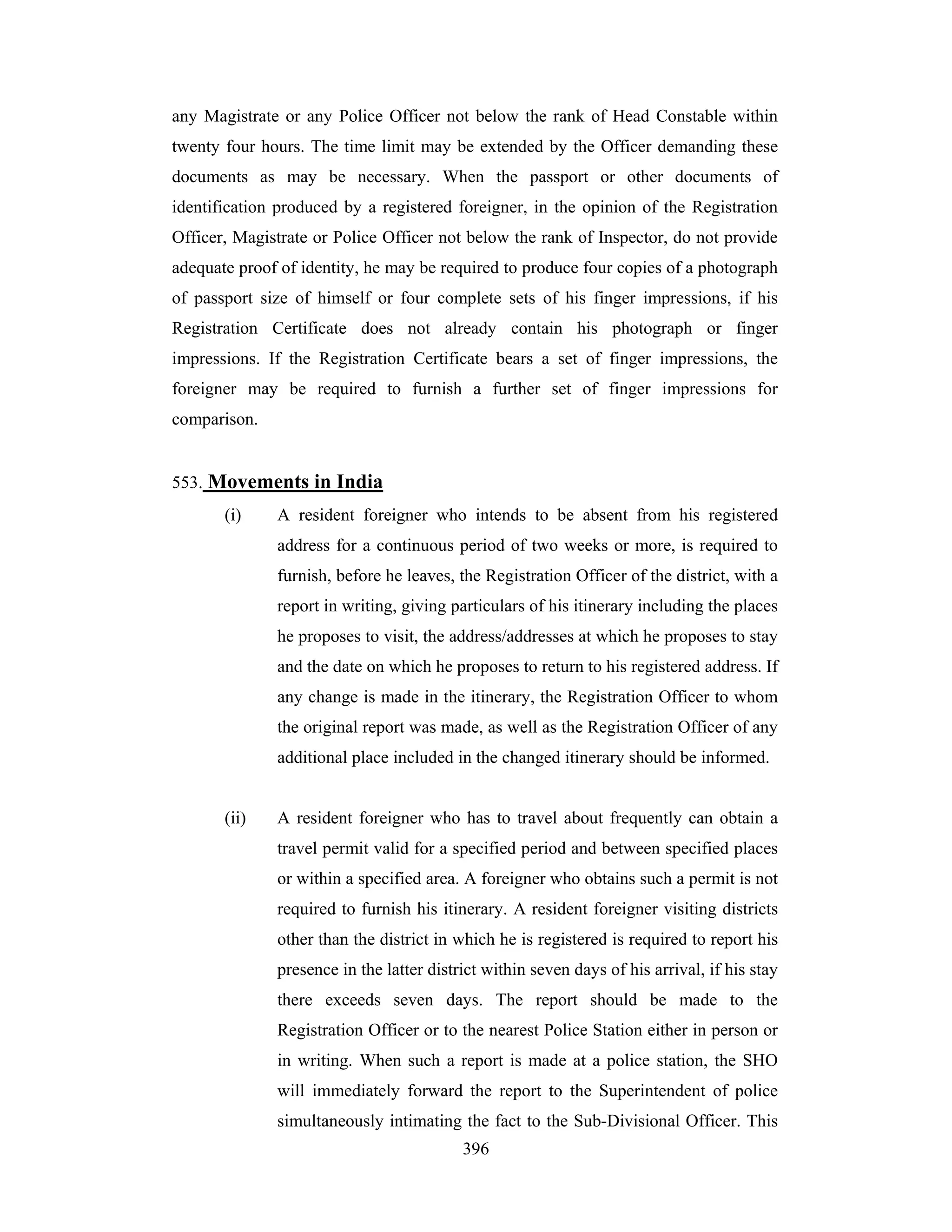 any Magistrate or any Police Officer not below the rank of Head Constable within
twenty four hours. The time limit may be extended by the Officer demanding these
documents as may be necessary. When the passport or other documents of
identification produced by a registered foreigner, in the opinion of the Registration
Officer, Magistrate or Police Officer not below the rank of Inspector, do not provide
adequate proof of identity, he may be required to produce four copies of a photograph
of passport size of himself or four complete sets of his finger impressions, if his
Registration Certificate does not already contain his photograph or finger
impressions. If the Registration Certificate bears a set of finger impressions, the
foreigner may be required to furnish a further set of finger impressions for
comparison.

553. Movements in India
(i)

A resident foreigner who intends to be absent from his registered
address for a continuous period of two weeks or more, is required to
furnish, before he leaves, the Registration Officer of the district, with a
report in writing, giving particulars of his itinerary including the places
he proposes to visit, the address/addresses at which he proposes to stay
and the date on which he proposes to return to his registered address. If
any change is made in the itinerary, the Registration Officer to whom
the original report was made, as well as the Registration Officer of any
additional place included in the changed itinerary should be informed.

(ii)

A resident foreigner who has to travel about frequently can obtain a
travel permit valid for a specified period and between specified places
or within a specified area. A foreigner who obtains such a permit is not
required to furnish his itinerary. A resident foreigner visiting districts
other than the district in which he is registered is required to report his
presence in the latter district within seven days of his arrival, if his stay
there exceeds seven days. The report should be made to the
Registration Officer or to the nearest Police Station either in person or
in writing. When such a report is made at a police station, the SHO
will immediately forward the report to the Superintendent of police
simultaneously intimating the fact to the Sub-Divisional Officer. This
396

 